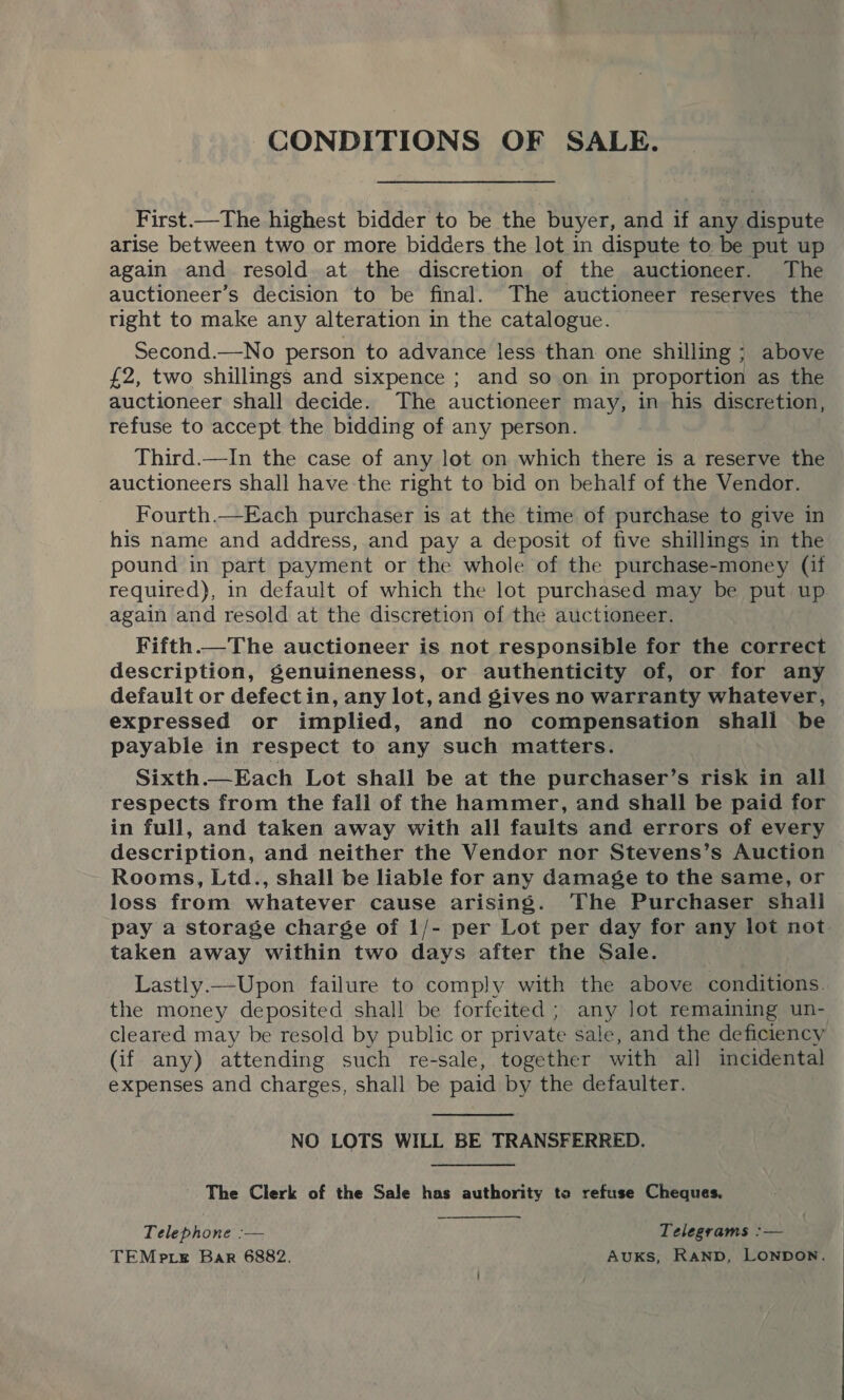 CONDITIONS OF SALE. First.—The highest bidder to be the buyer, and if any dispute arise between two or more bidders the lot in dispute to be put up again and resold at the discretion of the auctioneer. The auctioneer’s decision to be final. The auctioneer reserves the tight to make any alteration in the catalogue. Second.—No person to advance less than one shilling ; above £2, two shillings and sixpence ; and so on in proportion as the auctioneer shall decide. The auctioneer may, in his discretion, refuse to accept the bidding of any person. Third.—In the case of any lot on which there is a reserve the auctioneers shall have the right to bid on behalf of the Vendor. Fourth.—Each purchaser is at the time of purchase to give in his name and address, and pay a deposit of five shillings in the pound in part payment or the whole of the purchase-money (if required), in default of which the lot purchased may be put up again and resold at the discretion of the auctioneer. Fifth.—The auctioneer is not responsible for the correct description, genuineness, or authenticity of, or for any default or defectin, any lot, and gives no warranty whatever, expressed or implied, and no compensation shall be payable in respect to any such matters. Sixth.—Each Lot shall be at the purchaser’s risk in all respects from the fall of the hammer, and shall be paid for in full, and taken away with all faults and errors of every description, and neither the Vendor nor Stevens’s Auction Rooms, Ltd., shall be liable for any damage to the same, or loss from whatever cause arising. The Purchaser shall pay a storage charge of 1/- per Lot per day for any lot not taken away within two days after the Sale. . Lastly.—Upon failure to comply with the above conditions. the money deposited shall be forfeited; any lot remaining un- cleared may be resold by public or private sale, and the deficiency (if any) attending such re-sale, together with all incidental expenses and charges, shall be paid by the defaulter. NO LOTS WILL BE TRANSFERRED. The Clerk of the Sale has authority to refuse Cheques. Telephone :— Telegrams :— TEMp te Bar 6882. AUKS, RAND, LONDON.  
