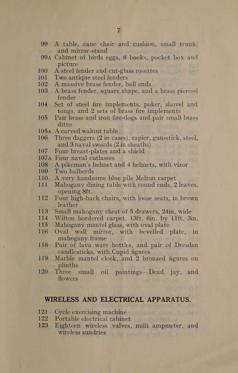 99 99A 100 101 102 103 104 105 105A 106 107 107A 108 109 110 111 112 113 114 115 116 118 119 120 7 A table, cane chair and cushion, small trunk, and mirror-stand Cabinet of birds eggs, 8 books, pocket box and picture A steel fender and cut-glass rosettes Two antique steel fenders A massive brass fender, ball ends A brass fender, square shape, and a brass pierced fender Set of steel fire implements, poker, shovel and tongs, and 2 sets of brass fire implements Pair brass and iron fire-dogs and pair small brass ditto A carved walnut table Three daggers (2 in cases), rapier, gun-stick, steel, and 3 naval swords (2 in sheaths) Four breast-plates and a shield Four naval cutlasses A pikeman’s helmet and 4 helmets, with vizor Two halberds A very handsome blue pile Melton carpet Mahogany dining table with round ends, 2 leaves, opening 8ft. leather Small mahogany chest of 5 drawers, 24in. wide Wilton bordered carpet, 13ft. 6m. by 11ft. 3in. Mahogany mantel glass, with oval plate Oval wall mirror, with bevelled plate, in mahogany frame Pair of lava ware bottles, and pair of Dresden candlesticks, with Cupid figures Marble mantel clock, and 2 bronzed figures on plinths Three small oil paintings—Dead jay, and flowers 121 122 123 Cycle exercising machine Portable electrical cabinet Eighteen wireless valves, milli ampmeter, and wireless sundries