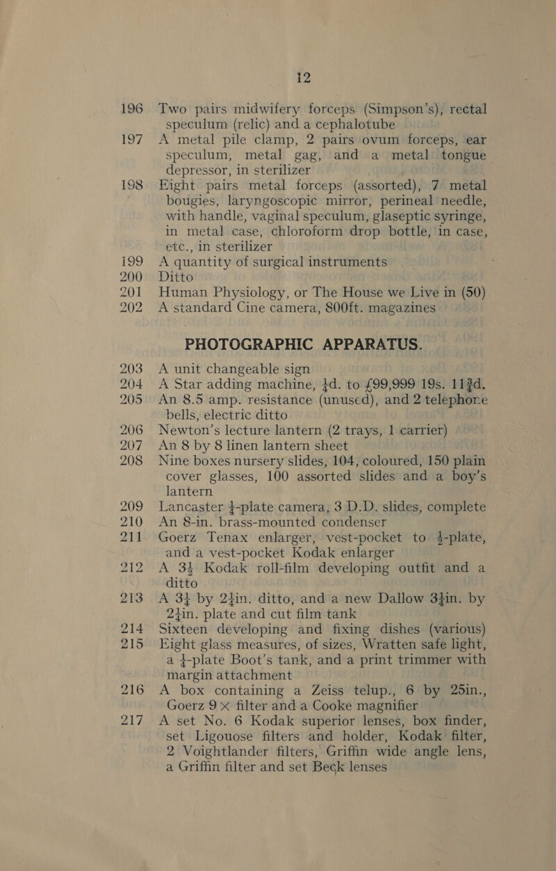 Two pairs midwifery forceps (Simpson’s), rectal speculum (relic) and a cephalotube A metal pile clamp, 2 pairs ovum forceps, ear speculum, metal gag, and a metal tongue depressor, in sterilizer . Eight pairs metal forceps (assorted), 7 metal bougies, laryngoscopic mirror, perineal needle, with handle, vaginal speculum, glaseptic syringe, in metal case, chloroform drop bottle, in case, etc., in sterilizer A quantity of surgical instruments Ditto Human Physiology, or The House we Live in (50) A standard Cine camera, 800ft. magazines PHOTOGRAPHIC APPARATUS. A unit changeable sign A Star adding machine, 4d. to £99,999 19s. 11#d. An 8.5 amp. resistance (unused), and 2 telephone bells, electric ditto Newton’s lecture lantern (2 trays, 1 carrier) An 8 by 8 linen lantern sheet Nine boxes nursery slides, 104, coloured, 150 plain cover glasses, 100 assorted slides and a boy’s lantern Lancaster 4-plate camera, 3 D.D. slides, complete An 8-in. brass-mounted condenser Goerz Tenax enlarger, vest-pocket to 4-plate, and a vest-pocket Kodak enlarger A 34 Kodak roll-film developing outfit and a ditto A 3} by 2tin. ditto, and a new Dallow 3}in. by 24in, plate and cut film tank Sixteen developing and fixing dishes (various) Eight glass measures, of sizes, Wratten safe light, a g-plate Boot’s tank, and a print trimmer with margin attachment A box containing a Zeiss telup., 6 by 25in., Goerz 9x filter and a Cooke magnifier A set No. 6 Kodak superior lenses, box finder, set Ligouose filters and holder, Kodak filter, 2 Voightlander filters, Griffin wide angle lens, a Griffin filter and set Beck lenses