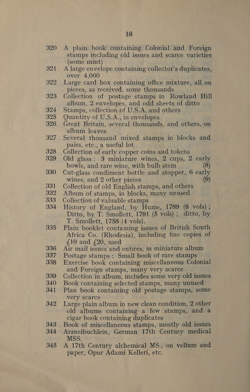 321 322 323 324 325 326 327 328 329 330 331 332 333 334 335 336 337 338 339 340 341 342 343 344 345 ~—18 A plain book containing Colonial and Foreign stamps including old issues and scarce varieties (some mint) A large envelope containing collector’s duplicates, over 4,000 Large card box containing office mixture, all on pieces, as received, some thousands Collection of postage stamps in. Rowland Hill album, 2 envelopes, and odd sheets of ditto Stamps, collection of U.S.A. and others Quantity of U.S.A., in envelopes | Great Britain, several thousands, and others, on album leaves Several thousand mixed stamps in blocks and pairs, etc., a useful lot : Collection of early copper coins and tokens Old glass: 3 miniature wines, 2 cups, 2 early bowls, and rare wine, with bulb stem (8) Cut-glass condiment bottle and stopper, 6 early wines, and 2 other pieces (9) Collection of old English stamps, and others Album of stamps, in blocks, many unused Collection of valuable stamps History of England, by Hume, 1789 (8 vols) ; Ditto, by T. Smollett, 1791 (5 vols) ; ditto, by T. Smollett, 1758 (4 vols). Plain booklet containing issues of British South Africa Co. (Rhodesia), including fine copies of £10 and £20, used Air mail issues and entires, in miniature album Postage stamps: Small book of rare stamps Exercise book containing miscellaneous Colonial and Foreign stamps, many very scarce Collection in album, includes some very old issues Book containing selected stamps, many unused Plan book containing old postage stamps, some very scarce Large plain album in new clean condition, 2 other old albums containing a few stamps, and a cigar book containing duplicates Book of miscellaneous stamps, mostly old issues Arzneibuchlein, German 17th Century medical MSS. A 17th Century alchemical MS., on vellum and paper, Opur Adami Kelleri, etc.