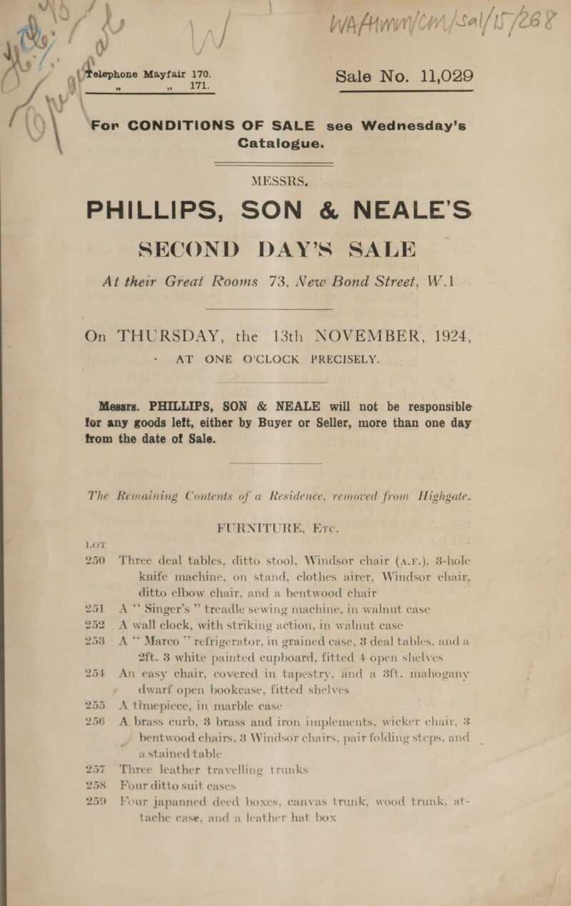 mA.) oe . } , , a, \y iz / WA AAW CH Sal/ /C6 6 ae j Fs vs i    v' AY ; gy Peuernone ae a Sale No. 11,029 W | LS, ‘For CONDITIONS OF SALE see Wednesday’s ~ Catalogue. MESSRS. PHILLIPS, SON &amp; NEALE’S SECOND DAY’S SALE At their Great Rooms 73, New Bond Street, W.1\ On THURSDAY, the 13th NOVEMBER, 1924, - AT ONE O'CLOCK PRECISELY.  Messrs. PHILLIPS, SON &amp; NEALE will not be responsible for any goods left, either by Buyer or Seller, more than one day from the date of Sale.  The Remaining Contents of a Residence, removed from Highgate. FURNITURE, Erc. 250 Three deal tables, ditto stool, Windsor chair (4.¥.), 3-hole knife machine, on stand, clothes airer, Windsor chair, ditto elbow chair, and a bentwood chair 251 A ** Singer’s ” treadle sewing machine, in walnut case 252 &lt;A wall clock, with striking action, in walnut case 253 A‘ Marco ” refrigerator, in grained case, 3 deal tables, anda 2{t. 3 white painted cupboard, fitted 4 open shelves 254 An easy chair, covered in tapestry, and a 3ft. mahogany dwarf open bookcase, fitted shelves 255 &lt;A timepiece, in marble case 256 &lt;A brass curb, 3 brass and iron implements, wicker chair, 3 bentwood chairs, 3 Windsor chairs, pair folding steps, and a stained table 257 Three leather travelling trunks 258 Four ditto suit cases 259 Four japanned deed boxes, canvas trunk, wood trunk. at- tache case, and a leather hat box