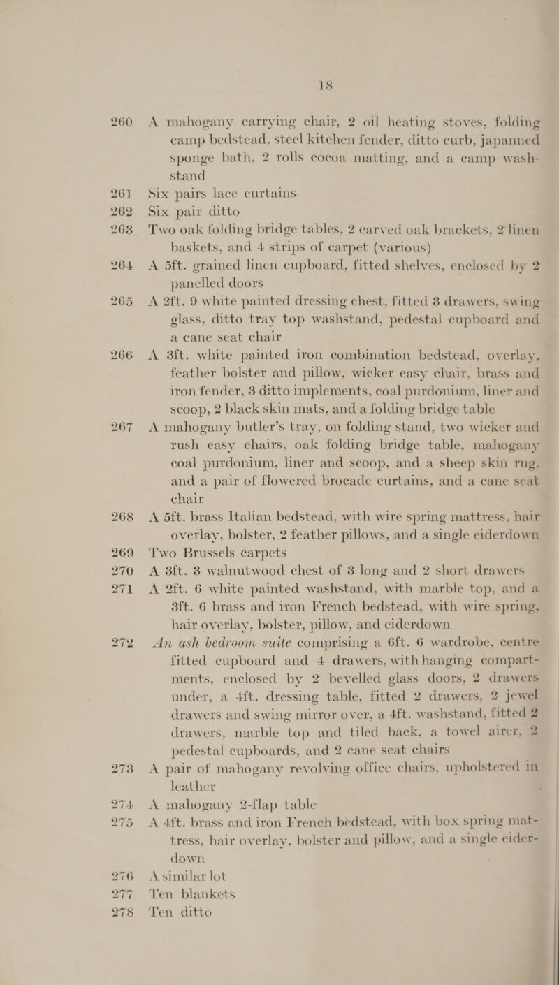 1s A mahogany carrying chair, 2 oil heating stoves, folding camp bedstead, steel kitchen fender, ditto curb, japanned sponge bath, 2 rolls cocoa matting, and a camp wash- stand Six pairs lace curtains Six pair ditto Two oak folding bridge tables, 2 carved oak brackets, 2 linen baskets, and 4 strips of carpet (various) A 5ft. grained linen cupboard, fitted shelves, enclosed by 2 panelled doors A 2ft. 9 white painted dressing chest, fitted 3 drawers, swing glass, ditto tray top washstand, pedestal cupboard and a cane seat chair A 3ft. white painted iron combination bedstead, overlay, feather bolster and pillow, wicker easy chair, brass and iron fender, 3 ditto implements, coal purdonium, liner and scoop, 2 black skin mats, and a folding bridge table A mahogany butler’s tray, on folding stand, two wicker and rush easy chairs, oak folding bridge table, mahogany coal purdonium, liner and scoop, and a sheep skin rug. and a pair of flowered brocade curtains, and a cane seat chair A 5ft. brass Italian bedstead, with wire spring mattress, hair overlay, bolster, 2 feather pillows, and a single eiderdown Two Brussels carpets A 3ft. 3 walnutwood chest of 3 long and 2 short drawers A 2ft. 6 white painted washstand, with marble top, and a 3ft. 6 brass and iron French bedstead, with wire spring. hair overlay, bolster, pillow, and eiderdown An ash bedroom suite comprising a 6ft. 6 wardrobe, centre fitted cupboard and 4 drawers, with hanging compart- ments, enclosed by 2 bevelled glass doors, 2 drawers under, a 4ft. dressing table, fitted 2 drawers, 2 jewel drawers and swing mirror over, a 4ft. washstand, fitted 2 drawers, marble top and tiled back, a towel airer, 2 pedestal cupboards, and 2 cane seat chairs A pair of mahogany revolving office chairs, upholstered in leather A mahogany 2-flap table A 4ft. brass and iron French bedstead, with box spring mat- tress, hair overlay, bolster and pillow, and a single eider- down A similar lot Ten blankets Ten ditto