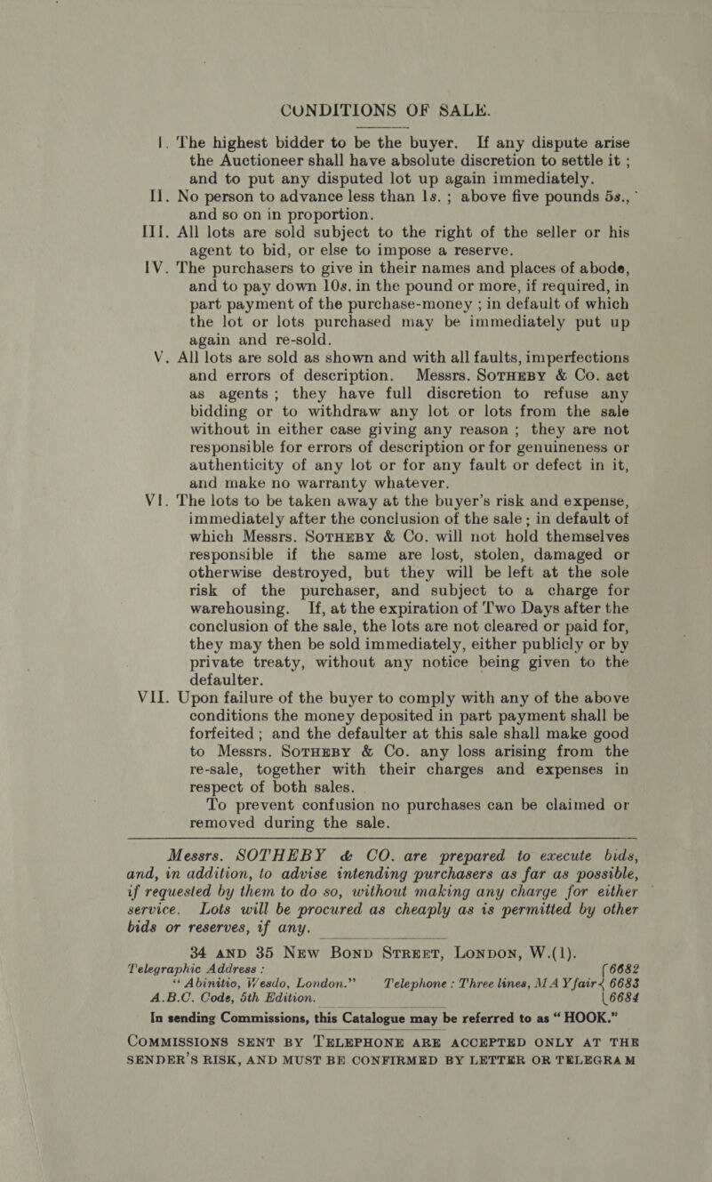 CONDITIONS OF SALE.  |. The highest bidder to be the buyer. If any dispute arise the Auctioneer shall have absolute discretion to settle it ; and to put any disputed lot up again immediately. Il. No person to advance less than ls. ; above five pounds 5s., ° and so on in proportion. III. All lots are sold subject to the right of the seller or his agent to bid, or else to impose a reserve. IV. The purchasers to give in their names and places of abode, and to pay down 10s. in the pound or more, if required, in part payment of the purchase-money ; in default of which the lot or lots purchased may be immediately put up again and re-sold. V. All lots are sold as shown and with all faults, imperfections and errors of description. Messrs. SorHmesy &amp; Co. aet as agents; they have full discretion to refuse any bidding or to withdraw any lot or lots from the sale without in either case giving any reason ; they are not responsible for errors of description or for genuineness or authenticity of any lot or for any fault or defect in it, and make no warranty whatever. VI. The lots to be taken away at the buyer’s risk and expense, immediately after the conclusion of the sale ; in default of which Messrs. SorHeBy &amp; Co. will not hold themselves responsible if the same are lost, stolen, damaged or otherwise destroyed, but they will be left at the sole risk of the purchaser, and subject to a charge for warehousing. If, at the expiration of Two Days after the conclusion of the sale, the lots are not cleared or paid for, they may then be sold immediately, either publicly or by private treaty, without any notice being given to the defaulter. VII. Upon failure of the buyer to comply with any of the above conditions the money deposited in part payment shall be forfeited ; and the defaulter at this sale shall make good to Messrs. SorHeBy &amp; Co. any loss arising from the re-sale, together with their charges and expenses in respect of both sales. To prevent confusion no purchases can be claimed or removed during the sale. Messrs. SOTHEBY c&amp; CO. are prepared to execute bids, and, in addition, to advise intending purchasers as far as possible, if requested by them to do so, without making any charge for either service. Lots will be procured as cheaply as is permitted by other bids or reserves, if any. 34 aND 35 New Bonp STREET, Lonpon, W.(1).  Telegraphic Address : (6682 ** Abinitio, W/esdo, London.”’ Telephone : Three lines, MAY fair&lt; 6683 A.B.C. Code, 5th Edition. | 6684  In sending Commissions, this Catalogue may be referred to as “ HOOK.”  CoMMISSIONS SENT BY TELEPHONE ARE ACCEPTED ONLY AT THE SENDER’S RISK, AND MUST BE CONFIRMED BY LETTER OR TELEGRAM