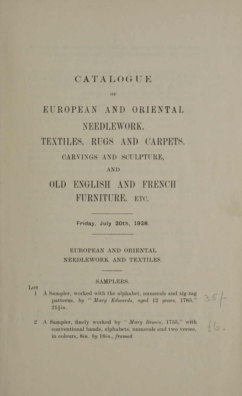 CUANTRA THO): GAgiE EUROPEAN AND ORIENTAL NEEDLEWORK, TEXTILES, RUGS AND CARPETS, CARVINGS AND SCULPTURE, AND OLD ENGLISH AND FRENCH FURNITURE, Erc. Friday, July 20th, 1928. EUROPEAN AND ORIENTAL NEEDLEWORK AND TEXTILES. SAMPLERS. Lot 1 A Sampler, worked with the alphabet, numerals and zig-zag patterns, by “ Mary Edwards, aged 12 years, 1765,” 214in. 2 A Sampler, finely worked by “ Mary Brown, 1755,” with &gt; conventiona! bands, alphabets, numerals and two verses, in colours, 8in. by l6in., framed