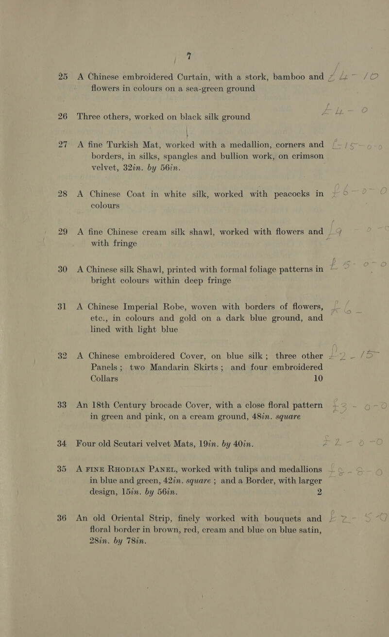 25 ho ~l 28 29 30 31 33 36 7 flowers in colours on a sea-green ground Three others, worked on black silk ground A fine Turkish Mat, worked with a medallion, corners and borders, in silks, spangles and bullion work, on crimson velvet, 32in. by 56in. A Chinese Coat in white silk, worked with peacocks in colours A fine Chinese cream silk shawl, worked with flowers and | ~/ with fringe A Chinese silk Shawl, printed with formal foliage patterns in bright colours within deep fringe A Chinese Imperial Robe, woven with borders of flowers, etc., in colours and gold on a dark blue ground, and lined with light blue A Chinese embroidered Cover, on blue silk; three other ~ . ¥ Panels ; two Mandarin Skirts; and four embroidered Collars 10 An 18th Century brocade Cover, with a close floral pattern in green and pink, on a cream ground, 48in. square A FINE RHODIAN PANEL, worked with tulips and medallions in blue and green, 42in. square ; and a Border, with larger design, 15in. by 56in. 2 An old Oriental Strip, finely worked with bouquets and | floral border in brown, red, cream and blue on blue satin, 28in. by T8in. a