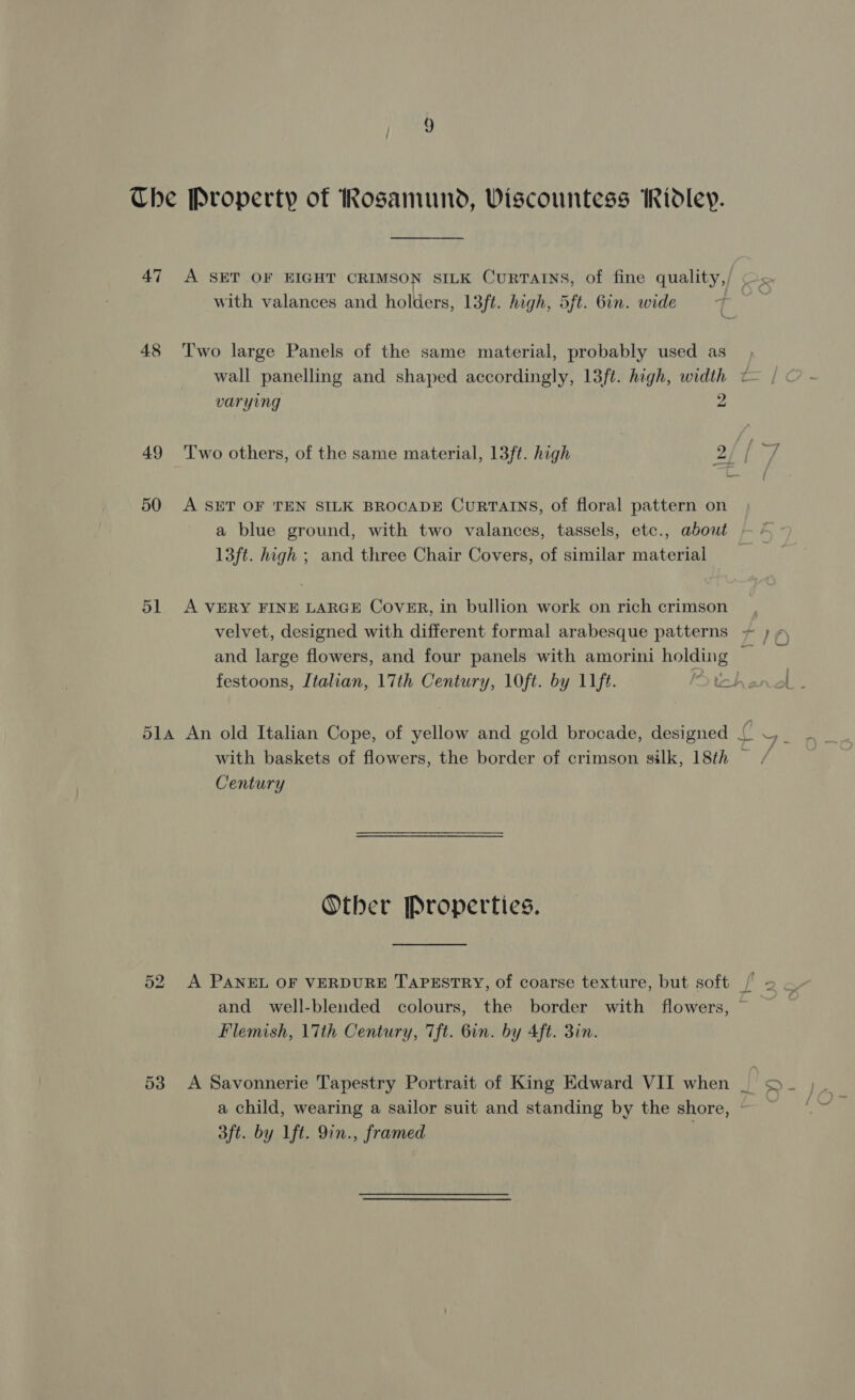 Che Property of Rosamund, Viscountess Ridley. 47 &lt;A SET OF EIGHT CRIMSON SILK CuRTAINS, of fine quality, with valances and holders, 13ft. high, 5ft. Gin. wide 48 ‘Two large Panels of the same material, probably used as wall panelling and shaped accordingly, 13ft. high, width ¢ varying 2 49 Two others, of the same material, 13ft. high 2 [ vs 50 A SET OF TEN SILK BROCADE CurRTAINS, of floral pattern on a blue ground, with two valances, tassels, etc., about — / 13ft. high ; and three Chair Covers, of similar material _ 51 A VERY FINE LARGE Cover, in bullion work on rich crimson _, velvet, designed with different formal arabesque patterns + ; and large flowers, and four panels with amorini holding 7 festoons, Italian, 17th Century, 10ft. by 11ft. tet 51a An old Italian Cope, of yellow and gold brocade, designed fi 4. with baskets of flowers, the border of crimson silk, 18th — / Century Other Properties. 52 A PANEL OF VERDURE TAPESTRY, of coarse texture, but soft /' and well-blended colours, the border with flowers, ~ Flemish, 17th Century, Tft. 6in. by Aft. 3in. 53 A Savonnerie Tapestry Portrait of King Edward VII when |. i a child, wearing a sailor suit and standing by the shore, 3ft. by Lft. 9in., framed