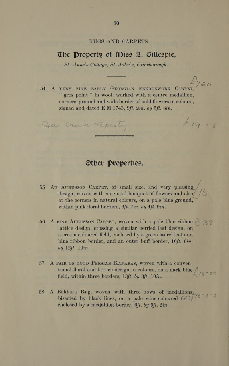 RUGS AND CARPETS. The Property of Miss LZ. Gillespie, St. Anne’s Cottage, St. John’s, Crowborough. 2726 54 A VERY FINE EARLY GEORGIAN NEEDLEWORK CARPET, “gros point ” in wool, worked with a centre medallion, corners, ground and wide border of bold flowers in colours, signed and dated E M 1743, 9ft. 2in. by 5ft. 82n. / Z, lQ-o-«% ( / Other Properties. 55 An AUBUSSON CARPET, of small size, and very pleasing design, woven with a central bouquet of flowers and also/ MN 6 at the corners in natural colours, on a pale blue ground, ~ within pink floral borders, 6ft. 7in. by 4ft. 9in. 56 A FINE AUBUSSON CARPET, woven with a pale blue ribbon 33 lattice design, crossing a similar berried leaf design, on — a cream coloured field, enclosed by a green laurel leaf and blue ribbon border, and an outer buff border, 16ft. 6in. by 12ft. 10. 57 A PAIR OF GOOD PERSIAN KANARAS, woven with a conven- tional floral and lattice design in colours, on a dark blue f field, within three borders, 13ft. by 3ft. 10in. a 58 &lt;A Bokhara Rug, woven with three rows of medallions [y a 6 U bisected by black lines, on a pale wine-coloured field, enclosed by a medallion border, 6ft, by 5ft. 2in.