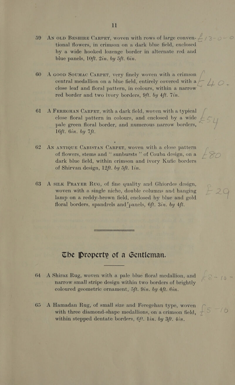 60 61 ep) bo 63 64 65 11 by a wide hooked lozenge border in alternate red aid biue panels, LOft. 20m. by 5ft. Gin. A Goop Soumac CaRrPEt, very finely woven with a crimson red border and two ivory borders, 9ft. by 4ft. Tin. A FEREGHAN CARPET, with a dark field, woven with a typical close floral pattern in colours, and enclosed by a wide l6ft. Gin. by Tf. AN ANTIQUE CABISTAN CARPET, woven with a close pattern of flowers, stems and “ sunbursts ”’ of Couba design, on a dark blue field, within crimson and ivory Kufic borders of Shirvan design, 12ft. by 5ft. lin. A SILK PRAYER Rua, of fine quality and Ghiordes design, woven with a single niche, double columns and hanging lamp on a reddy-brown field, enclosed by blue and gold floral borders, spandrels and panels, 6ft. 3in. by 4ft. Che Property of a Gentleman. narrow small stripe design within two borders of brightly coloured geometric ornament, 5ft. 9in. by 4ft. Gin. — within stepped dentate borders, 6/f. lin. by 3ft. din.
