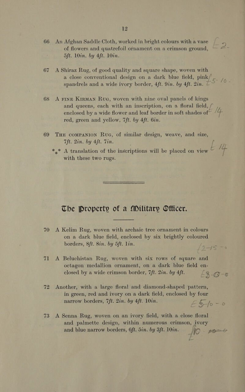 66 67 68 69 70 71 72 73 12 An Afghan Saddle Cloth, worked in bright colours with a vase of flowers and quatrefoi] ornament on a crimson ground, 5ft. 10in. by 4ft. 10a. A Shiraz Rug, of good quality and square shape, woven with A FINE KirRMAN Rue, woven with nine oval panels of kings enclosed by a wide flower and leaf border in soft shades of~ red, green and yellow, 7ft. by 4ft. 6on. THE COMPANION Rue, of similar design, weave, and size, Tft. 2in. by 4ft. Tin. with these two rugs. The Property of a Military Officer. A Kelim Rug, woven with archaic tree ornament in colours on a dark blue field, enclosed by six brightly coloured borders, 8ft. 8in. by 5ft. lon. A Beluchistan Rug, woven with six rows of square and octagon medallion ornament, on a dark blue field en- Another, with a large floral and diamond-shaped pattern, in green, red and ivory on a dark field, enclosed by four A Senna Rug, woven on an ivory field, with a close floral and palmette design, within numerous crimson, grory