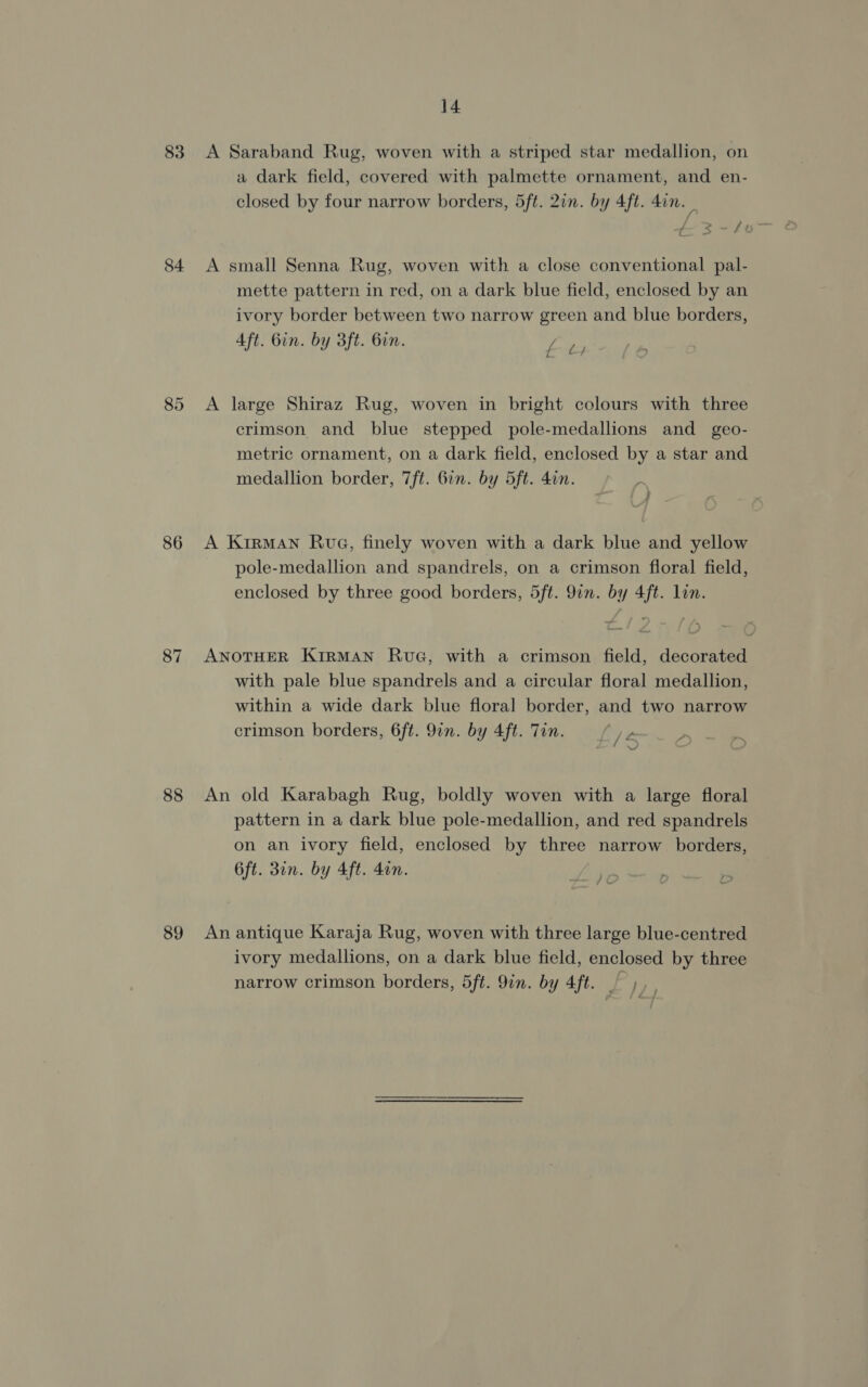 83 A Saraband Rug, woven with a striped star medallion, on a dark field, covered with palmette ornament, and en- closed by four narrow borders, 5ft. 2in. by 4ft. Ain. | &amp;3~tt 84 A small Senna Rug, woven with a close conventional pal- mette pattern in red, on a dark blue field, enclosed by an ivory border between two narrow green and blue borders, Aft. Gin. by 3ft. bin. £4 85 A large Shiraz Rug, woven in bright colours with three crimson and blue stepped pole-medallions and _ geo- metric ornament, on a dark field, enclosed by a star and medallion border, 7ft. 6in. by 5ft. 4in. 86 A KrirMANn Rua, finely woven with a dark blue and yellow pole-medallion and spandrels, on a crimson floral field, enclosed by three good borders, 5ft. 9in. by 4ft. lin. 87 ANOTHER KIRMAN RuG, with a crimson field, decorated with pale blue spandrels and a circular floral medallion, within a wide dark blue floral border, and two narrow crimson borders, 6ft. 9in. by 4ft. Tin. \* 88 An old Karabagh Rug, boldly woven with a large floral pattern in a dark blue pole-medallion, and red spandrels on an ivory field, enclosed by three narrow borders, 6ft. Bin. by 4ft. 4en. ) . 89 An antique Karaja Rug, woven with three large blue-centred ivory medallions, on a dark blue field, enclosed by three narrow crimson borders, 5ft. 9in. by 4ft. ~ b),