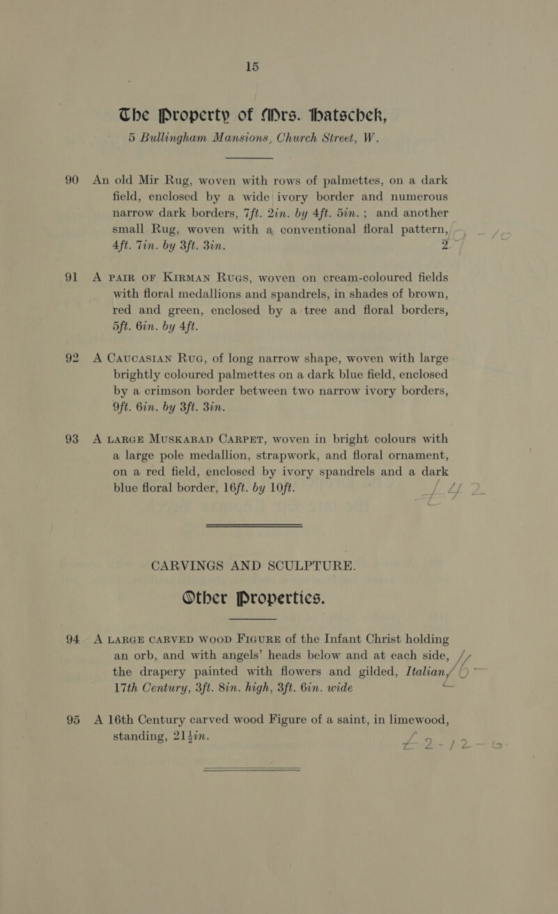 The Property of Mrs. thatschek, 5 Bullingham Mansions, Church Street, W. 90 An old Mir Rug, woven with rows of palmettes, on a dark field, enclosed by a wide ivory border and numerous narrow dark borders, 7ft. 2in. by 4ft. 5in. ; and another small Rug, woven with a conventional floral pattern, 4ft. Tin. by 3ft. 3in. 2 91 &lt;A patR OF KirMAN RUGS, woven on cream-coloured fields with floral medallions and spandrels, in shades of brown, red and green, enclosed by a tree and floral borders, 5ft. Gin. by 4ft. 92 A CaucasIAN Rua, of long narrow shape, woven with large brightly coloured palmettes on a dark blue field, enclosed by a crimson border between two narrow ivory borders, Oft. bin. by 3ft. 30n. 93 A LARGE MUSKABAD CARPET, woven in bright colours with a large pole medallion, strapwork, and floral ornament, on a red field, enclosed by ivory spandrels and a dark blue floral border, 16ft. by LOft. | CARVINGS AND SCULPTURE. Other Properties. 94 A LARGE CARVED WooD FIGURE of the Infant Christ holding 17th Century, 3ft. 8in. high, 3ft. 6in. wide vm 95 &lt;A 16th Century carved wood Figure of a saint, in hLmewood, standing, 214in. i. ~ 