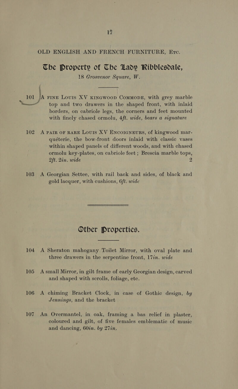 OLD ENGLISH AND FRENCH FURNITURE, Ere. The Property of Che Ladp iRibblesoale, 18 Grosvenor Square, W. 101 /A rine Louis XV Krnawoop Commons, with grey marble ned top and two drawers in the shaped front, with inlaid borders, on cabriole legs, the corners and feet mounted with finely chased ormolu, 4ft. wide, bears a signature 102 A PAIR OF RARE Louis XV ENCOIGNEURS, of kingwood mar- quéterie, the bow-front doors inlaid with classic vases within shaped panels of different woods, and with chased ormolu key-plates, on cabriole feet ; Brescia marble tops, 2ft. 21n. wide 2 103. A Georgian Settee, with rail back and sides, of black and gold lacquer, with cushions, 6f¢: wide Other Properties. 104 A Sheraton mahogany Toilet Mirror, with oval plate and three drawers in the serpentine front, 17in. wide 105 Asmall Mirror, in gilt frame of early Georgian design, carved and shaped with scrolls, foliage, etc. 106 A chiming Bracket Clock, in case of Gothic design, by Jennings, and the bracket 107 An Overmantel, in oak, framing a bas relief in plaster, coloured and gilt, of five females emblematic of music and dancing, 60in. by 27in.