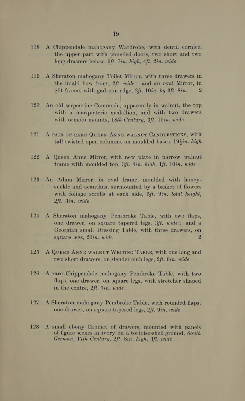 118 ro 120 123 124 125 126 128 19 A Chippendale mahogany Wardrobe, with dentil cornice, the upper part with panelled doors, two short and two long drawers below, 6ft. Tin. high, 4ft. 2in. wide A Sheraton mahogany Toilet Mirror, with three drawers in the inlaid bow front, 2ft. wide; and an oval Mirror, in gilt frame, with gadroon edge, 2ft. 10in. by 3ft. 8in. 2 / An old serpentine Commode, apparently in walnut, the top with a marqueterie medallion, and with two drawers with ormolu mounts, 18th Century, 3ft. 10in. wide A PAIR OF RARE QUEEN ANNE WALNUT CANDLESTICKS, with tall twisted open columns, on moulded bases, 1937n. high A Queen Anne Mirror, with new plate in narrow walnut frame with moulded top, 3ft. 4in. high, 1ft. 10in. wide An Adam Mirror, in oval frame, moulded with honey- suckle and acanthus, surmounted by a basket of flowers with foliage scrolls at each side, 5ft. Qin. total height, 2ft. 31n. wide A Sheraton mahogany Pembroke Table, with two flaps, one drawer, on square tapered legs, 3ft. wide; and a Georgian small Dressing Table, with three drawers, on square legs, 20in. wide 2 A QUEEN ANNE WALNUT WRITING TABLE, with one long and two short drawers, on slender club legs, 2ft. 6in. wide A rare Chippendale mahogany Pembroke Table, with two flaps, one drawer, on square legs, with stretcher shaped in the centre, 2ft. 7in. wide A Sheraton mahogany Pembroke Table, with rounded flaps, one drawer, on square tapered legs, 2ft. 9in. wide A small ebony Cabinet of drawers, mounted with panels of figure scenes in ivory on a tortoise-shell ground, South German, 17th Century, 2ft. Sin. high, 3ft. wide