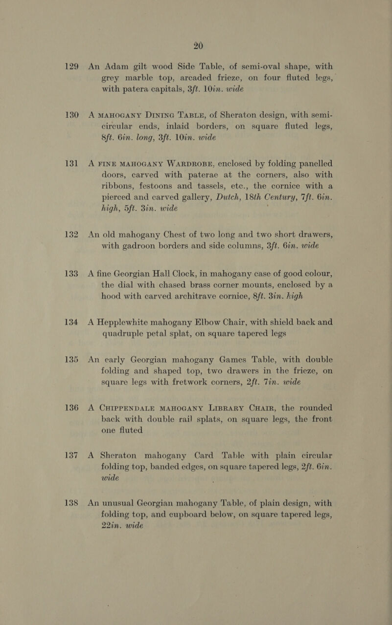 129 130 131 132 133 134 136 137 138 20 An Adam gilt wood Side Table, of semi-oval shape, with grey marble top, arcaded frieze, on four fluted legs, with patera capitals, 3ft. 107m. wide A MAHOGANY Dintne@ TABLE, of Sheraton design, with semi- circular ends, inlaid borders, on square fluted legs, &amp;ft. Gin. long, 3ft. 10in. wide A FINE MAHOGANY WARDROBE, enclosed by folding panelled doors, carved with paterae at the corners, also with ribbons, festoons and tassels, etc., the cornice with a pierced and carved gallery, Dutch, 18th Century, Tft. 6in. high, 5ft. 3in. wide An old mahogany Chest of two long and two short drawers, with gadroon borders and side columns, 3ft. 6in. wide A fine Georgian Hall Clock, in mahogany case of good colour, the dial with chased brass corner mounts, enclosed by a hood with carved architrave cornice, 8ft. 31n. high A Hepplewhite mahogany Elbow Chair, with shield back and quadruple petal splat, on square tapered legs An early Georgian mahogany Games Table, with double folding and shaped top, two drawers in the frieze, on square legs with fretwork corners, 2ft. Tin. wide A CHIPPENDALE MAHOGANY LiBpRary CwHatr, the rounded back with double rail splats, on square legs, the front one fluted A Sheraton mahogany Card Table with plain circular folding top, banded edges, on square tapered legs, 2ft. 677. wide An unusual Georgian mahogany Table, of plain design, with folding top, and cupboard below, on square tapered legs, 22in. wide