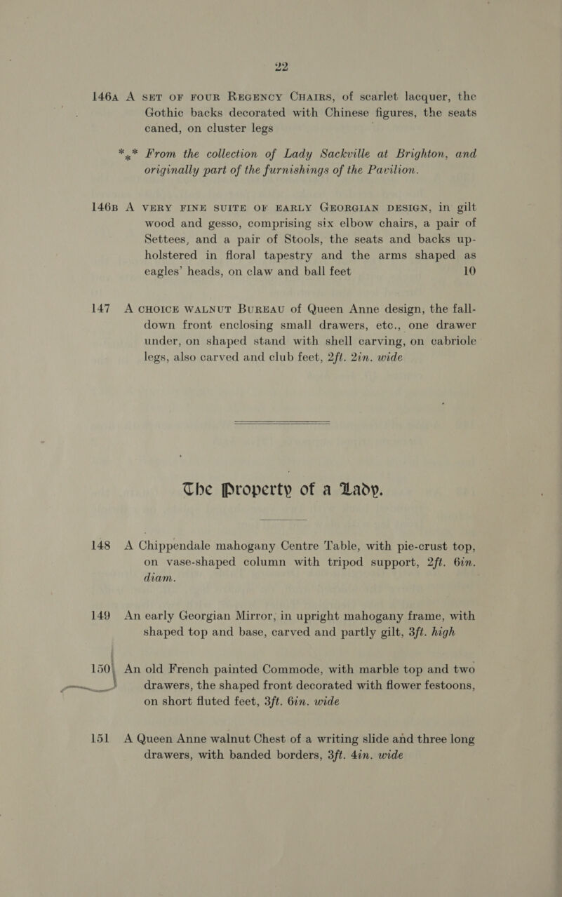 1464 A set oF FoUR REGENCY CuHarrRs, of scarlet lacquer, the Gothic backs decorated with Chinese figures, the seats caned, on cluster legs ** From the collection of Lady Sackville at Brighton, and originally part of the furnishings of the Pavilion. 1468 A VERY FINE SUITE OF EARLY GEORGIAN DESIGN, in gilt wood and gesso, comprising six elbow chairs, a pair of Settees, and a pair of Stools, the seats and backs up- holstered in floral tapestry and the arms shaped as eagles’ heads, on claw and ball feet 10 147 A CHOICE WALNUT BUREAU of Queen Anne design, the fall- down front enclosing small drawers, etc., one drawer under, on shaped stand with shell carving, on cabriole legs, also carved and club feet, 2ft. 2in. wide The Property of a Lady. 148 A Chippendale mahogany Centre Table, with pie-crust top, on vase-shaped column with tripod support, 2ft. 62n. diam. 149 An early Georgian Mirror, in upright mahogany frame, with shaped top and base, carved and partly gilt, 3ft. high 150, An old French painted Commode, with marble top and two a, drawers, the shaped front decorated with flower festoons, on short fluted feet, 3ft. 61n. wide 151 A Queen Anne walnut Chest of a writing slide and three long drawers, with banded borders, 3ft. 4in. wide