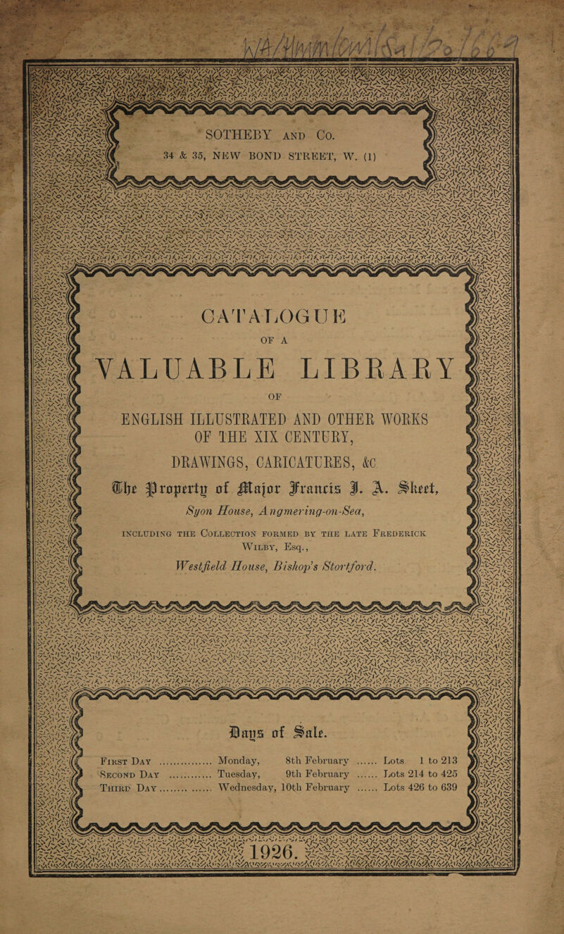 RD AAS Ac ara e “er ys. IN, KA SS, PN x mk ag ay AF RS -, = X B.” SOTHEBY —- and Co. 34 &amp; 35, NEW BOND STREET, W. (1) A ~~ SV ALIA 4S t SS eR AACS 4 Ss 4S IRS Las 7 ie 2 bas ve AYA) A Gn 2 DRAWINGS, CARICATURES, &amp;c. Ghe Vroperty of Major Francis J. A. Sheet, Syon House, Angmering-on-Sea, INCLUDING THE COLLECTION FORMED BY THE LATE FREDERICK Wixsy, Esq., Westfield House, Bishop's Stortford. aS I- S z, 4, NG NS Ms  Pips St, Xe VON ADa) N ya Nib aa SiN ex: SON oh pe Mo XN / FX ao: 1\4 = = = —y RY) OP OEE fons tae he Se S Ns S Se s p P NSE Non CO : &lt; MAPA NAPA SHIA. ats aN ~ ‘“ Cr VANE ay) wv Bans of Sale. First Day ............... Monday, 8th February ...... Lots. 1 to 213 SEconD Day ............ Tuesday, 9th February ...... Lots 214 to 425 TuiIrp Day viv eetey, euey ss Wednesday, 10th February ...... Lots 426 to 639 “~N os zat INS RN INS PRLS Lethe gle aes s ~ Sas s ng SF Ee ee 2c aC tt ee td eee ae f. 2 Re a wi 1926. 5 VIILY PID 6 SER VISES Sst ane AS V7 ben RAIN -AUAVA ENA NC ANLNEA UN AIACALS 4~ VOT  