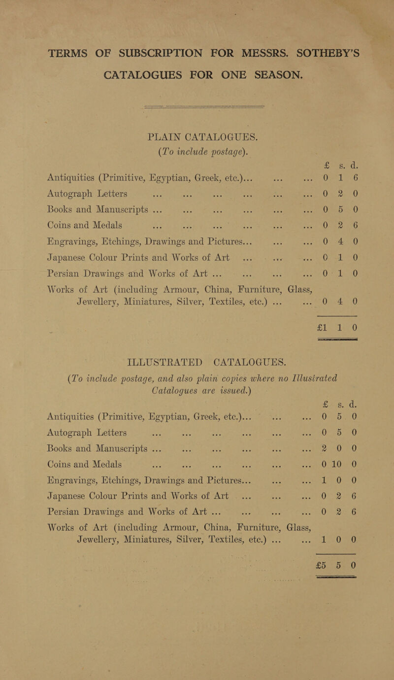 TERMS OF SUBSCRIPTION FOR MESSRS. SOTHEBY’S CATALOGUES FOR ONE SEASON.   PLAIN CATALOGUES. (To include postage). Antiquities (Primitive, Egyptian, Greek, etc.)... Autograph Letters Books and Manuscripts ... Coins and Medals Engravings, Etchings, Drawings and Pictures... Japanese Colour Prints and Works of Art StS) tee es es ee Pe wR wo wo Hp SOO BO OO ne Persian Drawings and Works of Art ... Works of Art (including Armour, China, Furniture, Glass, Jewellery, Miniatures, Silver, Textiles, etc.) ... SS HS S| Sod oe ea ILLUSTRATED CATALOGUES. (To include postage, and also plain copies where no Lllusirated Catalogues are wssued.) Antiquities (Primitive, Egyptian, Greek, etc.)... Autograph Letters Oo CO ON Books and Manuscripts ... — eS Coins and Medals So Iingravings, Etchings, Drawings and Pictures... Japanese Colour Prints and Works of Art _... he es Cy Oot OM ® OC 02 0 0 0F Persian Drawings and Works of Art ... Works of Art (including Armour, China, Furniture, Glass, Jewellery, Miniatures, Silver, Textiles, etc.) ... et =) i=) £5 .d- 0