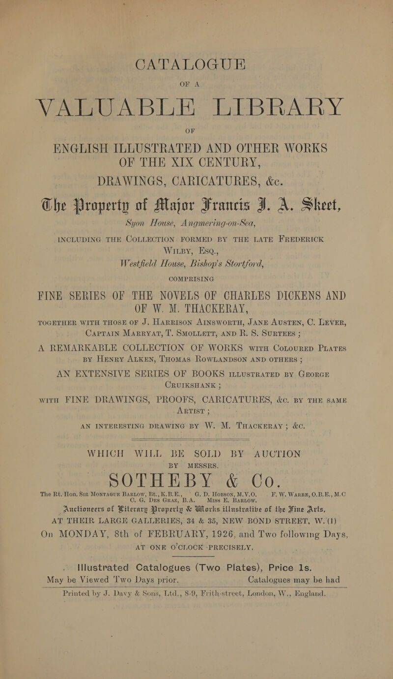 CATALOGUE OF A VALUABLE LIBRARY ENGLISH ILLUSTRATED AND OTHER WORKS OF THE XIX CENTURY, | DRAWINGS, CARICATURES, é&amp;c. Che Property of Major Francis J. A. Sheet, Syon House, Angmering-on-Sea, INCLUDING THE COLLECTION. FORMED BY THE LATE FREDERICK WILBY, EsqQ., Westfield House, Bishop's Stortford, COMPRISING FINE SERIES OF THE NOVELS OF CHARLES DICKENS AND OF W. M. THACKERAY, | TOGETHER WITH THOSE OF J. Harrison AINSWoRTH, JANE AUSTEN, C. Tver, CapTaiIn Marryat, T. SMOLLETT, AND R. 8. SURTEES ; A REMARKABLE COLLECTION OF WORKS wirx Conourep PuateEs BY Henry ALKEN, THOMAS ROWLANDSON AND OTHERS ; AN EXTENSIVE SERIES OF BOOKS ILLustRAtTEeD By GEORGE CRUIKSHANK ; with FINE DRAWINGS, PROOFS, CARICATURES, &amp;c. By THE sAME ARTIST ; AN INTERESTING DRAWING BY W. M. THAcKERAY; &amp;c.   WHICH WILL BIE SOLD BY AUCTION BY MESSRS. SOTHEBY &amp; Co. The Rt. Hon. Sir Monraeur Bartow, Bt., K.B.E., © G. D. Hopson, M.V.O. F, W. Warpee, O.B.E., M.C OC. G. Dus GRAZ, B.A. Miss E. Bartow. Auctioneers of Literary Property &amp; Works illustratibe of the Fine Arts, AT THEIR LARGE GALLERIES, 34 &amp; 35, NEW BOND STREET, W. (1) On MONDAY, 8th of FEBRUARY, 1926, and Two following Days, AT ONE O'CLOCK -PRECISELY. Illustrated Catalogues (Two Plates), Price Is. May be Viewed ‘I'wo Days prior. Catalogues may be had —  Printed by J. Davy &amp; Sons, Ltd., 8-9, Frith-street, London, WwW. , Engl: and.