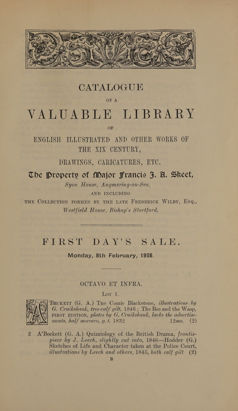  Or A VALUABLE LIBRARY OF ENGLISH ILLUSTRATED AND OTHER WORKS OF THE XIX CENTURY, DRAWINGS, CARICATURES, ETC. The Property of Major Francis J. H. Skeet, Syon House, Angmering-on-Sea, AND INCLUDING THE COLLECTION FORMED BY THE LATE FREDERICK WILBy, ESQ., Westfield House, Bishop's Stortford.   Bibb IDeA Ve SS cos Anda dt. Monday, 8th February, 1926. OCTAVO ET INFRA. hot: 1. Beckett (G. A.) The Comic Blackstone, cdlustrations by G. Cruikshank, tree-calf gilt, 1846 ; The Bee and the Wasp, FIRST EDITION, plates by G. Cruikshank, lacks the advertise- ments, half morocco, g. t. 1832 12mo. (2)  2 A’Beckett (G. A.) Quizziology of the British Drama, frontis- piece by J. Leech, slightly cut into, 1846—Hodder (G.) Sketches of Life and Character taken at the Police Court, llustrations by Leech and others, 1845, both calf gilt (2) B