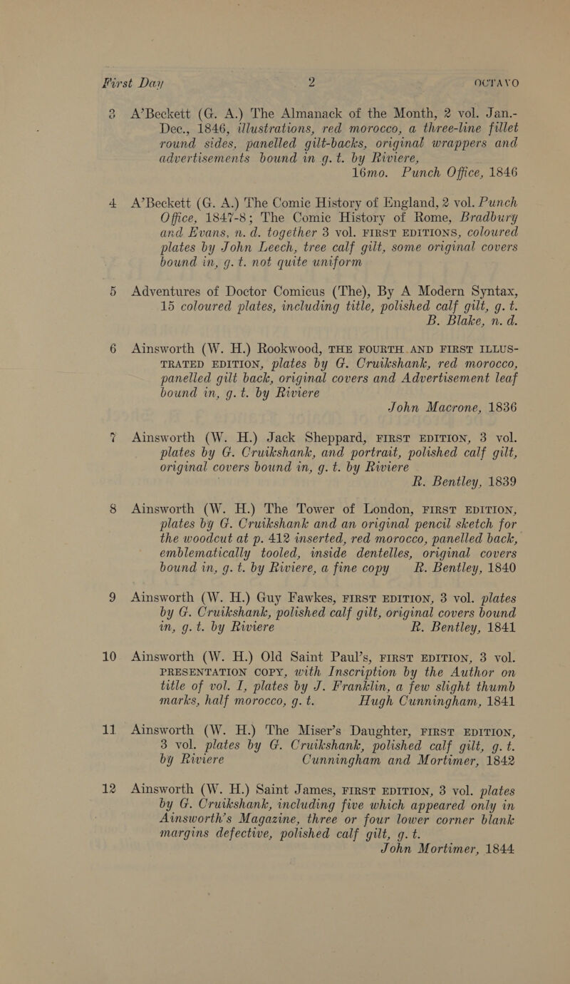 (a ~s 10 11. 12 A’Beckett (G. A.) The Almanack of the Month, 2 vol. Jan.- Dec., 1846, illustrations, red morocco, a three-line fillet round sides, panelled gilt-backs, original wrappers and advertisements bound in g.t. by Riwiere, 16mo. Punch Office, 1846 A’Beckett (G. A.) The Comie History of England, 2 vol. Punch Office, 1847-8; The Comic History of Rome, Bradbury and Evans, n. d. together 3 vol. FIRST EDITIONS, coloured plates by John Leech, tree calf gilt, some original covers bound in, g. t. not quite uniform Adventures of Doctor Comicus (The), By A Modern Syntax, 15 coloured plates, including title, polished calf gilt, g. t. B. Blake, n. d. Ainsworth (W. H.) Rookwood, THE FOURTH.AND FIRST ILLUS- TRATED EDITION, plates by G. Cruikshank, red morocco, panelled gilt back, original covers and Advertisement leaf bound in, g.t. by Riviere John Macrone, 1836 Ainsworth (W. H.) Jack Sheppard, Frrst EDITION, 3 vol. plates by G. Cruikshank, and portrait, polished calf gilt, original covers bound in, g. t. by Rwiere | R. Bentley, 1839 Ainsworth (W. H.) The Tower of London, FIRST EDITION, plates by G. Cruikshank and an original pencil sketch for the woodcut at p. 412 inserted, red morocco, panelled back, emblematically tooled, mside dentelles, original covers bound wn, g. t. by Riviere, a fine copy _—‘R. Bentley, 1840 Ainsworth (W. H.) Guy Fawkes, rirst EDITION, 3 vol. plates by G. Cruikshank, polished calf gilt, original covers bound mn, g.t. by Riviere R. Bentley, 1841 Ainsworth (W. H.) Old Saint Paul’s, Frrst EDITION, 3 vol. PRESENTATION Copy, with Inscription by the Author on title of vol. I, plates by J. Franklin, a few slight thumb marks, half morocco, q. t. Hugh Cunningham, 1841 Ainsworth (W. H.) The Miser’s Daughter, First EDITION, 3 vol. plates by G. Cruikshank, polished calf gilt, g. t. by Riviere Cunningham and Mortimer, 1842 Ainsworth (W. H.) Saint James, First EDITION, 3 vol. plates by G. Cruikshank, including five which appeared only in Ainsworth’s Magazine, three or four lower corner blank margins defective, polished calf gilt, g. t. John Mortimer, 1844.