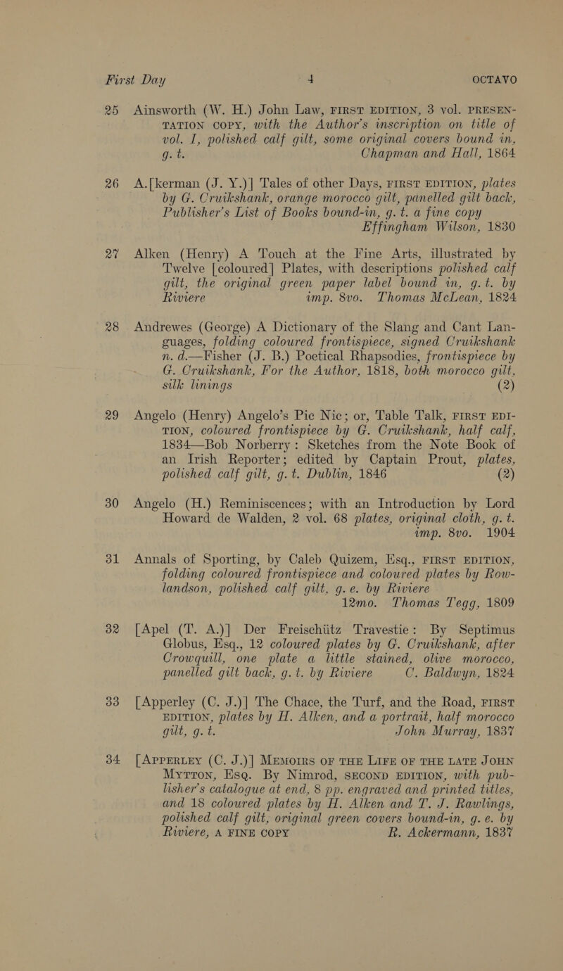 29 26 a7 28 29 30 31 32 33 34 Ainsworth (W. H.) John Law, FIRST EDITION, 3 vol. PRESEN- TATION Copy, with the Author’s wmscription on title of vol. I, polished calf gilt, some original covers bound in, eo: Chapman and Hall, 1864 A.{kerman (J. Y.)] Tales of other Days, First EDITION, plates by G. Cruikshank, orange morocco gilt, panelled gilt back, Publisher's List of Books bound-m, g. t. a fine copy Effingham Wilson, 1830 Alken (Henry) A Touch at the [Fine Arts, illustrated by Twelve [coloured] Plates, with descriptions polished calf gilt, the original green paper label bound in, g.t. by Riviere ump. 8vo. Thomas McLean, 1824 Andrewes (George) A Dictionary of the Slang and Cant Lan- guages, folding coloured frontismece, signed Cruikshank n. d.—Fisher (J. B.) Poetical Rhapsodies, frontispiece by G. Cruikshank, For the Author, 1818, both morocco gilt, silk linings (2) Angelo (Henry) Angelo’s Pic Nic; or, Table Talk, FIRST EDI- TION, coloured frontisprece by G. Cruikshank, half calf, 1834—Bob Norberry: Sketches from the Note Book of an Irish Reporter; edited by Captain Prout, plates, polished calf gilt, g.t. Dublin, 1846 (2) Angelo (H.) Reminiscences; with an Introduction by Lord Howard de Walden, 2 vol. 68 plates, original cloth, g. t. imp. 8vo. 1904 Annals of Sporting, by Caleb Quizem, Esq., FIRST EDITION, folding coloured frontispiece and coloured plates by Row- landson, polished calf gilt, g.e. by Rwwiere 12mo. Thomas Tegg, 1809 [Apel (T. A.)] Der Freischiitz Travestie: By Septimus Globus, Esq., 12 coloured plates by G. Cruikshank, after Crowquill, one plate a little stained, olive morocco, panelled gilt back, g.t. by Riviere C. Baldwyn, 1824 [Apperley (C. J.)] The Chace, the Turf, and the Road, First EDITION, plates by H. Alken, and a portrait, half morocco gut, gut. John Murray, 1837 [AppERLEY (C. J.)] Memoirs oF THE LIFE OF THE LATE JOHN Mytron, Esq. By Nimrod, sEconD EDITION, with pub- lisher’s catalogue at end, 8 pp. engraved and printed titles, and 18 coloured plates by H. Alken and T. J. Rawlings, polished calf gilt, original green covers bound-in, g. e. by Riviere, A FINE COPY Rk. Ackermann, 1837