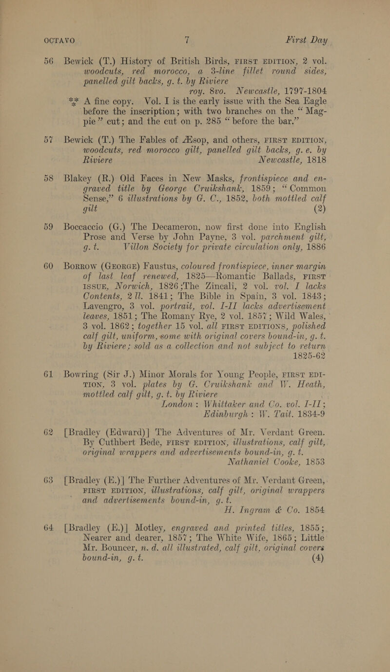 56 Bewick (T.) History of British Birds, First EDITION, 2 vol. woodcuts, red morocco, a 3-line fillet round sides, panelled gilt backs, g. t. by Riviere roy. 8vo. Newcastle, 1797-1804 ** A fine copy. Vol. I is the early issue with the Sea Hagle before the inscription; with two branches on the “ Mag- pie” cut; and the cut on p. 285 “ before the bar.” 57 Bewick (T.) The Fables of Ausop, and others, FIRST EDITION, woodcuts, red morocco gilt, panelled gilt backs, g.e. by Rwviere Newcastle, 1818 58 Blakey (R.) Old Faces in New Masks, frontispiece and en- graved title by George Cruikshank, 1859; ‘ Common Sense,” 6 dlustrations by G. C., 1852, both mottled calf gut (2) 59 Boccaccio (G.) The Decameron, now first done into English Prose and Verse by John Payne, 3 vol. parchment gilt, git. Villon Society for private circulation only, 1886 60 Borrow (GxzorGE) Faustus, coloured frontispiece, inner margin of last leaf renewed, 1825—Romantic Ballads, First IssuE, Norwich, 1826;The Zineali, 2 vol. vol. I lacks Contents, 2 ll. 1841; The Bible in Spain, 3 vol. 18438; Lavengro, 3 vol. portrait, vol. I-11 lacks advertisement leaves, 1851; The Romany Rye, 2 vol. 1857; Wild Wales, ° 3 vol. 1862; together 15 vol. all FIRST EDITIONS, polished calf gilt, uniform, some with original covers bound-im, q. t. by Rwiere; sold as a collection and not subject to return 1825-62 61 Bowring (Sir J.) Minor Morals for Young People, FIRST EDI- TION, 3 vol. plates by G. Crutkshank and W. Heath, mottled calf gilt, g.t. by Rwviere . London: Whittaxer and Co. vol. I-Il1; Edinburgh: W. Tait. 1834-9 62 [Bradley (Hdward)| The Adventures of Mr. Verdant Green. By Cuthbert Bede, First EDITION, wlustrations, calf gilt, original wrappers and advertisements bound-in, g. t. Nathaniel Cooke, 1853 63 [Bradley (H.)| The Further Adventures of Mr. Verdant Green, FIRST EDITION, wlustrations, calf gilt, original wrappers and advertisements bound-in, gq. t. H. Ingram &amp; Co, 1854 64 [Bradley (l.)| Motley, engraved and printed titles, 1855; Nearer and dearer, 1857; The White Wife, 1865; Little Mr. Bouncer, n. d. all wlustrated, calf gilt, original covers bound-in, g. t. (4)