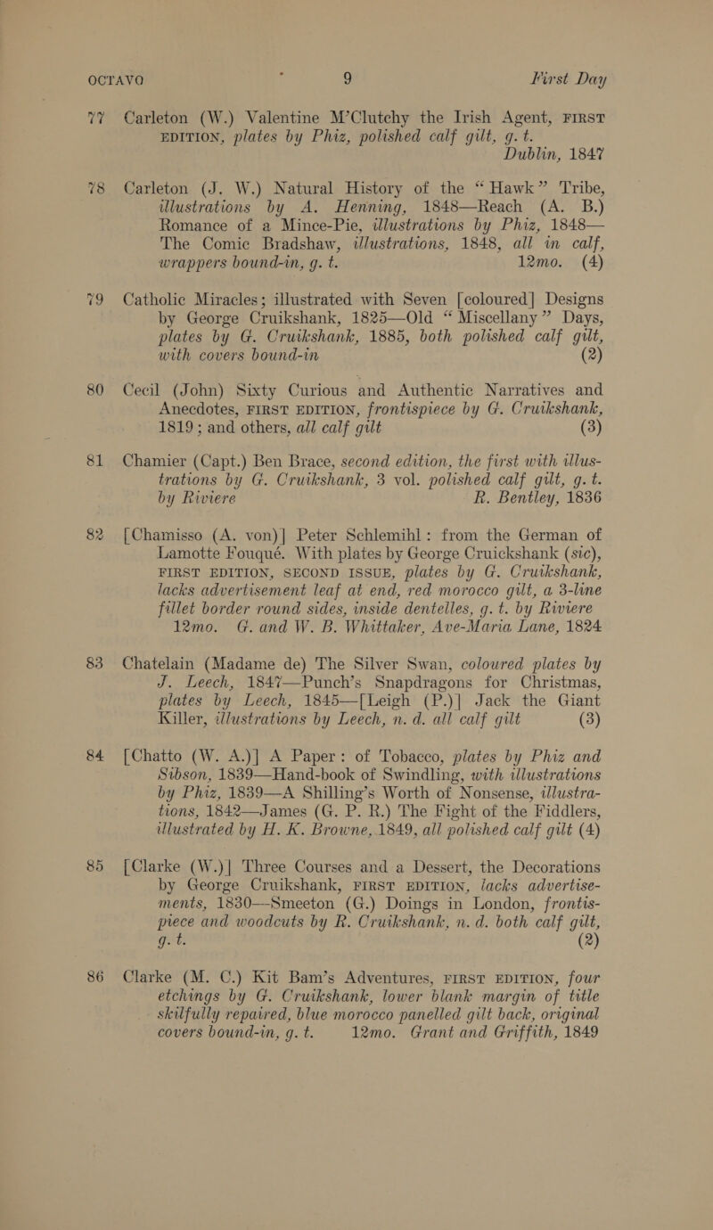 v7 80 81 82 83 84 85 86 Carleton (W.) Valentine M’Clutchy the Irish Agent, First EDITION, plates by Phiz, polished calf gilt, q. t. Dublin, 1847 Carleton (J. W.) Natural History of the “ Hawk” Tribe, wlustrations by A. Henning, 1848—Reach (A. B.) Romance of a Mince-Pie, wlustrations by Phiz, 1848— The Comic Bradshaw, wJlustrations, 1848, all in calf, wrappers bound-in, g. t. 12mo. (A) Catholic Miracles; illustrated with Seven [coloured] Designs by George Cruikshank, 1825—Old “ Miscellany” Days, plates by G. Crutkshank, 1885, both polished calf gilt, with covers bound-in (2) Cecil (John) Sixty Curious and Authentic Narratives and Anecdotes, FIRST EDITION, frontispiece by G. Cruikshank, 1819; and others, all calf gilt (3) Chamier (Capt.) Ben Brace, second edition, the first with ulus- trations by G. Cruikshank, 3 vol. polished calf gult, g. t. by Riviere R. Bentley, 1836 [|Chamisso (A. von)| Peter Schlemihl: from the German of Lamotte Fouqué. With plates by George Cruickshank (sic), FIRST EDITION, SECOND ISSUE, plates by G. Cruikshank, lacks advertisement leaf at end, red morocco gut, a 3-line fillet border round sides, inside dentelles, g. t. by Riviere 12mo. G. and W. B. Whittaker, Ave-Maria Lane, 1824 Chatelain (Madame de) The Silver Swan, colowred plates by J. Leech, 184%7—Punch’s Snapdragons for Christmas, plates by Leech, 1845—[Leigh (P.)|] Jack the Giant Killer, illustrations by Leech, n.d. all calf gilt (3) [Chatto (W. A.)] A Paper: of Tobacco, plates by Phiz and Sibson, 1839—Hand-book of Swindling, with illustrations by Phiz, 1889—A Shilling’s Worth of Nonsense, ilustra- tions, 1842—James (G. P. R.) The Fight of the Fiddlers, ulustrated by H. K. Browne, 1849, all polished calf gilt (4) {Clarke (W.)| Three Courses and a Dessert, the Decorations by George Cruikshank, FIRST EDITION, lacks advertise- ments, 1830—-Smeeton (G.) Doings in London, frontts- prece and woodcuts by R. Cruikshank, n. d. both calf gilt, t BLL (2) Clarke (M. C.) Kit Bam’s Adventures, FrrsTt EDITION, four etchings by G. Cruikshank, lower blank margin of title - Skilfully repatred, blue morocco panelled gilt back, original