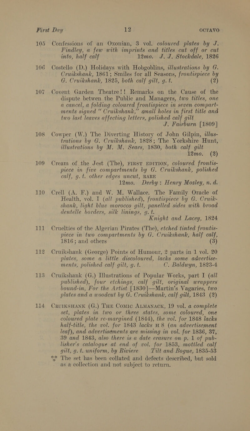 105 106 108 109 110 Tet 114 Confessions of an Oxonian, 3 vol. coloured plates by J. Findley, a few with imprints and titles cut off or cut into, half calf 12mo. J. J. Stockdale, 1826 Costello (D.) Holidays with Hobgoblins, illustrations by G. Cruikshank, 1861; Smiles for all Seasons, frontispiece by G. Cruikshank, 1825, both calf gilt, g. t. (2) Covent Garden Theatre!! Remarks on the Cause of the dispute betwen the Public and Managers, two titles, one a cancel, a folding coloured frontispiece in seven compart- ments signed “ Cruikshank,” small holes in first title and two last leaves affecting letters, polished calf gilt J. Fairburn [1809 | Cowper (W.) The Diverting History of John Gilpin, dlus- trations by G. Cruikshank, 1828; The Yorkshire Hunt, illustrations by M. M. Sears, 1830, both calf gilt 12mo. (2) Cream of the Jest (The), FrrsT EDITION, coloured frontis- piece in five compartments by G. Cruikshank, polished calf, g. t. other edges uncut, RARE 12mo. Derby: Henry Mozley, n. d. Crell (A. F.) and W. M. Wallace. The Family Oracle of Health, vol. f (all published), frontispiece by G. Crutk- shank, light blue morocco gilt, panelled sides with broad dentelle borders, silk linings, g. t. Knight and Lacey, 1824 Cruelties of the Algerian Pirates (The), etched tinted frontis- piece in two compartments by G. Cruikshank, half calf, 1816; and others (3) Cruikshank (George) Points of Humour, 2 parts in 1 vol. 20 plates, some a little discoloured, lacks some advertise- ments, polished calf gilt, gq. t. C. Baldwyn, 1823-4 Cruikshank (G.) Llustrations of Popular Works, part I (all published), four etchings, calf gilt, original wrappers bound-in, For the Artist [1830 ]|—Martin’s Vagaries, two plates and a woodcut by G. Cruikshank, calf gut, 1843 (2) CRUIKSHANK (G.) THE Comic ALMANACK, 19 vol. a complete set, plates in two or three states, some coloured, one coloured plate re-margined (1844), the vol. for 1848 lacks half-title, the vol. for 1843 lacks H8 (an advertisement leaf), and advertisements are missing in vol. for 1836, 37, 39 and 1843, also there is a date erasure on p. 1 of pub- lisher’s catalogue at end of vol. for 1853, mottled calf gilt, g. t. uniform, by Riviere Tilt and Bogue, 1835-53 *. The set has been collated and defects described, but sold as a collection and not subject to return.