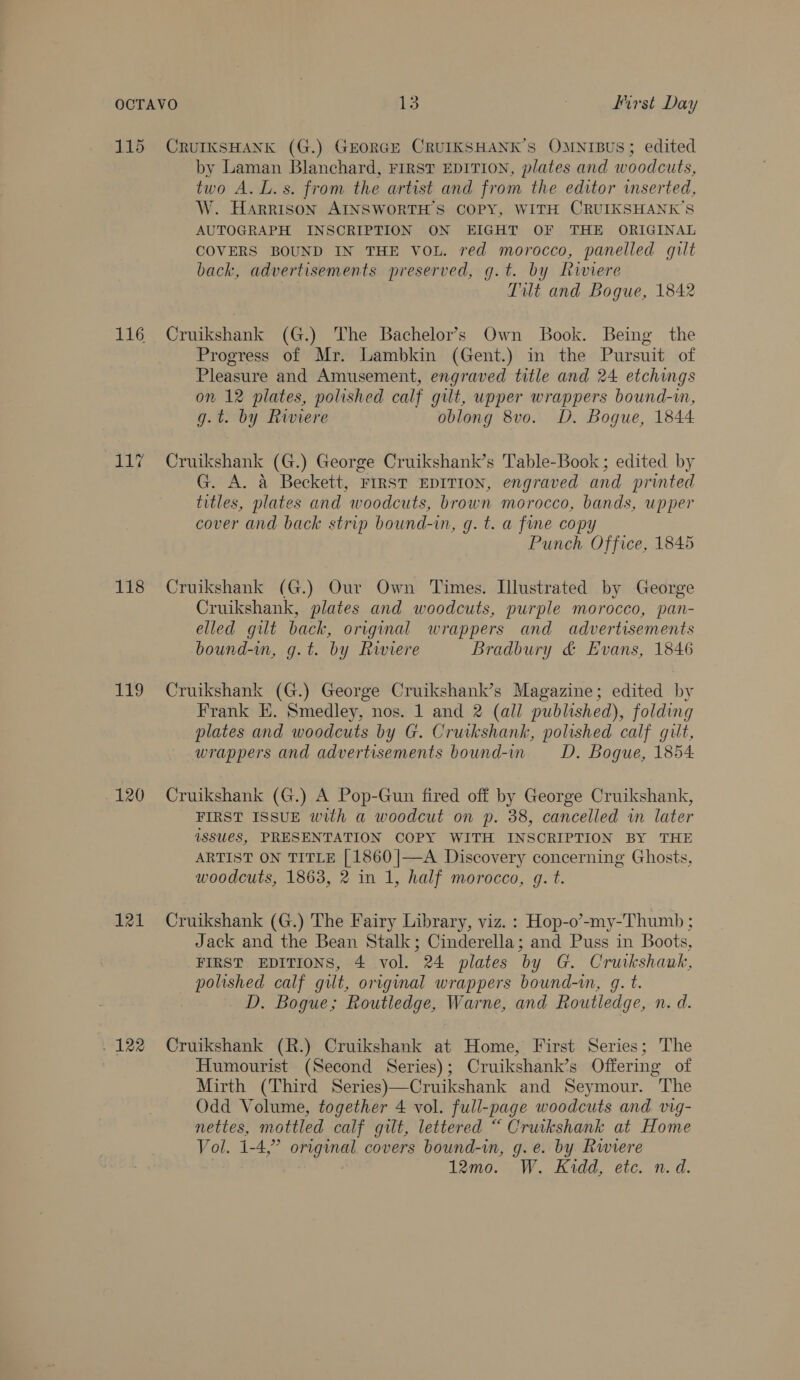 115 116 iy 118 119 120 121 122 CRUIKSHANK (G.) GEORGE CRUIKSHANK’S OMNIBUS; edited by Laman Blanchard, FIRST EDITION, plates and woodcuts, two A. L.s. from the artist and from the editor inserted, W. Harrison AINSWORTH’S COPY, WITH CRUIKSHANK’S AUTOGRAPH INSCRIPTION ON EIGHT OF THE ORIGINAL COVERS BOUND IN THE VoL. red morocco, panelled gilt back, advertisements preserved, g.t. by Riviere Tilt and Bogue, 1842 Cruikshank (G.) The Bachelor's Own Book. Being the Progress of Mr. Lambkin (Gent.) in the Pursuit of Pleasure and Amusement, engraved title and 24 etchings on 12 plates, polished calf gilt, upper wrappers bound-in, g.t. by Riviere oblong 8vo. D. Bogue, 1844. Cruikshank (G.) George Cruikshank’s Table-Book ; edited by G. A. a Beckett, FrRST EDITION, engraved and printed titles, plates and woodcuts, brown morocco, bands, upper cover and back strip bound-in, g. t. a fine copy Punch Office, 1845 Cruikshank (G.) Our Own Times. Illustrated by George Cruikshank, plates and woodcuts, purple morocco, pan- elled gilt back, original wrappers and advertisements bound-in, g.t. by Riviere Bradbury &amp; Evans, 1846 Cruikshank (G.) George Cruikshank’s Magazine; edited by Frank E. Smedley, nos. 1 and 2 (all published), folding plates and woodcuts by G. Cruikshank, polished calf gilt, wrappers and advertisements bound-in D. Bogue, 1854: Cruikshank (G.) A Pop-Gun fired off by George Cruikshank, FIRST ISSUE with a woodcut on p. 38, cancelled in later issues, PRESENTATION COPY WITH INSCRIPTION BY THE ARTIST ON TITLE [1860 |—A Discovery concerning Ghosts, woodcuts, 1863, 2 in 1, half morocco, gq. t. Cruikshank (G.) The Fairy Library, viz. : Hop-o’-my-Thumb ; Jack and the Bean Stalk; Cinderella; and Puss in Boots, FIRST EDITIONS, 4 vol. 24 plates by G. Crukshauk, polished calf gilt, original wrappers bound-in, g. t. D. Bogue; Routledge, Warne, and Routledge, n. d. Cruikshank (R.) Cruikshank at Home, First Series; The Humourist (Second Series); Cruikshank’s Offering of Mirth (Third Series)—Cruikshank and Seymour. The Odd Volume, together 4 vol. full-page woodcuts and. vig- nettes, mottled calf gilt, lettered “ Cruikshank at Home Vol. 1-4,” original covers bound-in, g.e. by Rwiere 12mo. W. Kidd, etc. n.d.