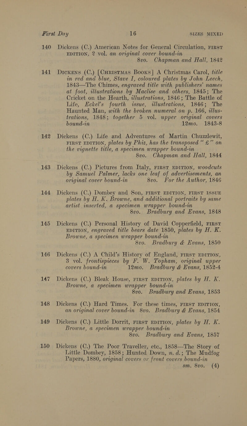 140 141 142 143 144 145 146 147 148 149 150 Dickens (C.) American Notes for. General Circulation, FIRST EDITION, 2 vol. an original cover bound-in 8vo. Chapman and Halli, 1842 Dickens (C.) [CHristMAs Booxs]| A Christmas Carol, title in red and blue, Stave I, coloured plates by John Leech, 1843—The Chimes, engraved title with publishers’ names at foot, illustrations by Maclse and others, 1845; The Cricket on the Hearth, illustrations, 1846; The Battle of Life, Eckel’s fourth «ssue, wulustrations, 1846; The Haunted Man, with the broken numeral on p. 166, illus- trations, 1848; together 5 vol. upper original covers bound-in 12mo. 1843-8 Dickens (C.) Life and Adventures of Martin Chuzzlewit, FIRST EDITION, plates by Phiz, has the transposed “ &amp;” on the vignette title, a specimen wrapper bound-in 8vo. Chapman and Hall, 1844 Dickens (C.) Pictures from Italy, FIRST EDITION, woodcuts by Samuel Palmer, lacks one leaf of advertisements, an original cover bound-in 8vo. For the Author, 1846 Dickens (C.) Dombey and Son, FIRST EDITION, FIRST ISSUE plates by H. K. Browne, and additional portraits by same artist inserted, a specumen wrapper bound-m 8v0. Bradbury and Evans, 1848 Dickens (C.) Personal History of David Copperfield, FIRST EDITION, engraved title bears date 1850, plates by H. K. Browne, a specimen wrapper bound-in 8vo. Bradbury &amp; Evans, 1850 Dickens (C.) A Child’s History of England, FIRST EDITION, 3 vol. frontispieces by F. W. Topham, original upper covers bound-in 12mo. Bradbury &amp; Evans, 1852-4 Dickens (C.) Bleak House, rrrst EDITION, plates by H. K. Browne, a specimen wrapper bound-in 8vo. Bradbury and Evans, 1853 Dickens (C.) Hard Times. For these times, FIRST EDITION, an original cover bound-in 8vo. Bradbury &amp; Evans, 1854 Dickens (C.) Little Dorrit, First EDITION, plates by H. K. Browne, a specimen wrapper bound-im 8v0o. Bradbury and Evans, 1857 Dickens (C.) The Poor Traveller, etc., 1858—The Story of Little Dombey, 1858; Hunted Down, n. d.; The Mudfog Papers, 1880, original covers or front covers bound-in sm. 8vo. (4)