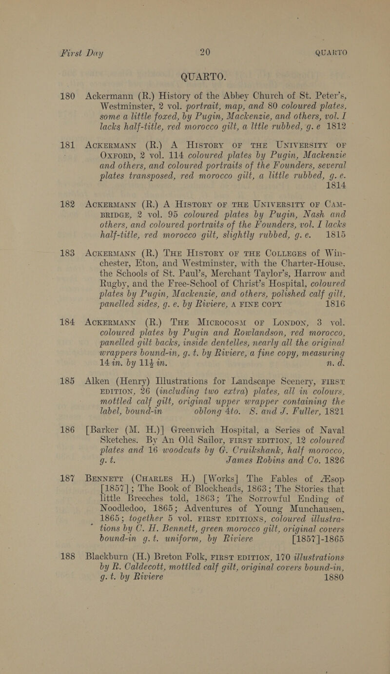 180 181 182 183 184 185 186 187 188 QUARTO. Ackermann (R.) History of the Abbey Church of St. Peter’s, Westminster, 2 vol. portrait, map, and 80 coloured plates, some a little foxed, by Pugin, Mackenzie, and others, vol. I lacks half-title, red morocco gilt, a lttle rubbed, g.e 1812 — ACKERMANN (R.) A History oF THE UNIVERSITY OF OxForD, 2 vol. 114 coloured plates by Pugin, Mackenzie and others, and coloured portraits of the Founders, several plates transposed, red morocco gilt, a little rubbed, g.e. 1814 ACKERMANN (R.) A History oF THE UNIVERSITY OF CAmM- BRIDGE, 2 vol. 95 coloured plates by Pugin, Nash and others, and coloured portraits of the Founders, vol. I lacks half-title, red morocco gilt, slightly rubbed, g.e. 1815 ACKERMANN (R.) THE HISTORY OF THE COLLEGES of Win- chester, Eton, and Westminster, with the Charter-House, the Schools of St. Paul’s, Merchant Taylor’s, Harrow and Rugby, and the Free-School of Christ’s Hospital, colowred plates by Pugin, Mackenzie, and others, polished calf gilt, panelled sides, g. e. by Riviere, A FINE COPY 1816 ACKERMANN (R.) THe Microcosm or Lonpon, 3. vol. coloured plates by Pugin and Rowlandson, red morocco, panelled gut backs, inside dentelles, nearly all the original wrappers bound-n, g.t. by Rwiere, a fine copy, measuring 14 im. by 114 m. n. d. Alken (Henry) Illustrations for Landscape Scenery, FIRST EDITION, 26 (wcluding two extra) plates, all in colours. mottled calf gut, original upper wrapper containing the label, bound-in oblong 4to. S. and J. Fuller, 1821 [Barker (M. H.)] Greenwich Hospital, a Series of Naval Sketches. By An Old Sailor, First EpITIon, 12 coloured plates and 16 woodcuts by G. Cruikshank, half morocco, ts James Robins and Co. 1826 BENNETT (CHarLtes H.) [Works] The Fables of Asop. [1857]; The Book of Blockheads, 1863; The Stories that little Breeches told, 1863; The Sorrowful Ending of Noodledoo, 1865; Adventures of Young Munchausen, 1865; together 5 vol. FIRST EDITIONS, coloured twlustra- ~ tions by C. H. Bennett, green morocco gilt, original covers bound-in g.t. umform, by Riviere [1857 ]-1865. Blackburn (H.) Breton Folk, First EpITIoN, 170 illustrations by hk. Caldecott, mottled calf gilt, original covers bound-in, g.t. by Riviere 1880