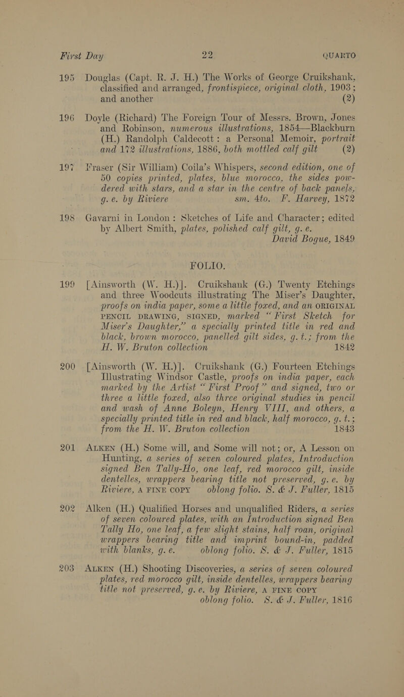 195 196 107 200 201 203 bo 2 QUARTO Douglas (Capt. R. J. H.) The Works of George Cruikshank, classified and arranged, frontispiece, original cloth, 1903 ; and another (2) Doyle (Richard) The Foreign Tour of Messrs. Brown, Jones and Robinson, numerous illustrations, 1854—Blackburn (H.) Randolph Caldecott: a Personal Memoir, portrait and 172 dlustrations, 1886, both mottled calf gilt (2) Traser (Sir William) Coila’s Whispers, second edition, one of 50 copies printed, plates, blue morocco, the sides pow- dered with stars, and a star in the centre of back panels, g.e. by Rwiere sm. 4to. F. Harvey, 1872 Gavarni in London: Sketches of Life and Character; edited by Albert Smith, plates, polished calf gult, g. e. David Bogue, 1849 FOLIO. | Ainsworth (W. H.)]. Cruikshank (G.) Twenty Etchings and three Woodcuts illustrating The Miser’s Daughter, proofs on ndia paper, some a little foxed, and an ORIGINAL PENCIL DRAWING, SIGNED, marked “ First Sketch for Miser’s Daughter,’ a specially printed title in red and black, brown morocco, panelled gilt sides, g.t.; from the H. W. Bruton collection 1842 [Ainsworth (W. H.)]. Cruikshank (G.) Fourteen Etchings Illustrating Windsor Castle, proofs on india paper, each marked by the Artist “ Furst Proof” and signed, two or three a little foxed, also three original studies in pencil and wash of Anne Boleyn, Henry VIII, and others, a specially printed title in red and black, half morocco, g. t.; from the H. W. Bruton collection 1843 ALKEN (H.) Some will, and Some will not; or, A Lesson on Hunting, a series of seven coloured plates, Introduction signed Ben Tally-Ho, one leaf, red morocco gilt, inside dentelles, wrappers bearing title not preserved, g.e. by Rwiere, A FINE Copy oblong folio. 8. &amp; J. Fuller, 1815 Alken (H.) Qualified Horses and unqualified Riders, a series of seven coloured plates, with an Introduction signed Ben Tally Ho, one leaf, a few slight stains, half roan, original wrappers bearing title and imprint bound-in, padded with blanks, g. e. oblong folio. S. &amp; J. Fuller, 1815 ALKEN (H.) Shooting Discoveries, a series of seven coloured plates, red morocco gilt, inside dentelles, wrappers bearing title not preserved, g.e. by Riviere, A FINE COPY oblong folio. S. &amp; J. Fuller, 1816