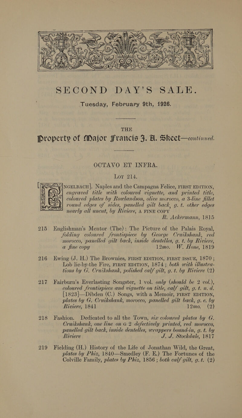     THE 215 217 218 219 OCTAVO ET INFRA. Lot 214. @*|NGELBACH|. Naples and the Campagna Felice, FIRST EDITION, | engraved title with coloured vignette, and printed title, coloured plates by Rowlandson, olive merocco, a 3-line fillet round edges of sides, panelled gilt back, g. t. other edges nearly all uncut, by Riviere, A FINE COPY Rh. Ackermann, 1815 Englishman’s Mentor (The): The Picture of the Palais Royal, folding coloured frontispiece by George Cruikshank, red morocco, panelled gilt back, inside dentelles, g. t. by Riviere, a fine copy 12mo. W. Hone, 1819 Ewing (J. H.) The Brownies, FIRST EDITION, FIRST ISSUE, 1870; Lob lie-by-the Fire, FIRST EDITION, 1874; both with illustra- tions by G. Cruikshank, polished calf gilt, g. t. by Riviere (2) Fairburn’s Everlasting Songster, 1 vol. only (should be 2 voi.), coloured frontispiece and vignette on title, calf gilt, g. t. n. d. {1823]—Dibden (C.) Songs, with a Memoir, FIRST EDITION, plates by G. Cruikshank, morocco, panelled gilt back, g. e. by Riviere, 1841 12mo. ©) Fashion. Dedicated to all the Town, sza coloured plates by G. Cruikshank, one line on G 2 desectively printed, red morocco, panelled gilt back, inside dentelles, wrappers bound-in, g. t. by Riviere J. J. Stockdale, 1817 Fielding (H.) History of the Life of Jonathan Wild, the Great, plates by Phiz, 1840—Smedley (F. E.) The Fortunes of the Colville Family, plates by Phiz, 1856 ; both calf gilt, g.t. (2)