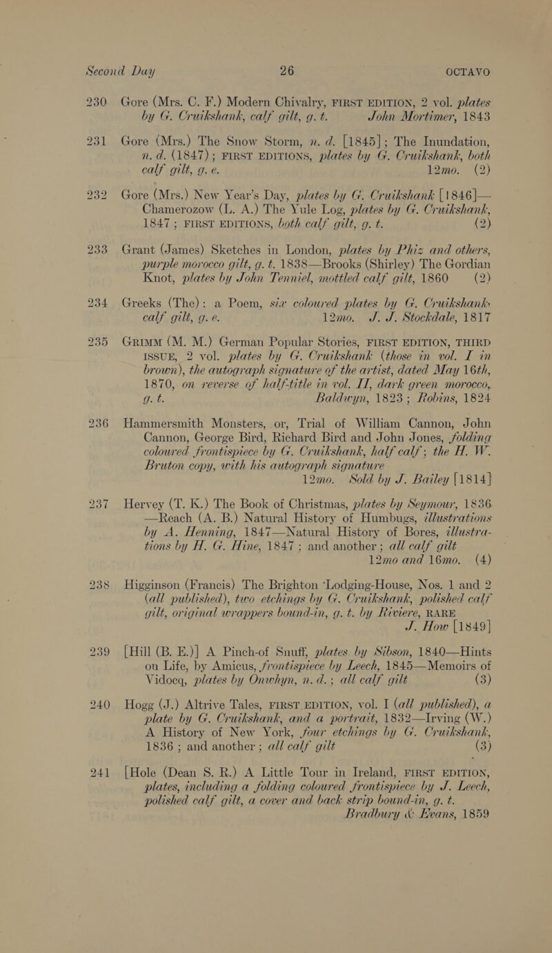 230 237 238 Gore (Mrs. C. F.) Modern Chivalry, FIRST EDITION, 2 vol. plates by G. Cruikshank, calf gilt, g. t. John Mortimer, 1843 Gore (Mrs.) The Snow Storm, 2. d. [1845]; The Inundation, n. d. (1847); FIRST EDITIONS, plates by G. Cruikshank, both calf gilt, g. e. 12mo. (2) Gore (Mrs.) New Year’s Day, plates hy G. Cruikshank [1846 ]— Chamerozow (L. A.) The Yule Log, plates by G. Cruikshank, 1847 ; FIRST EDITIONS, both calf gilt, g. t. (2) Grant (James) Sketches in London, plates by Phiz and others, purple morocco gilt, g. t. 1838—Brooks (Shirley) The Gordian Knot, plates by John Tenniel, mottled calf gilt, 1860 (2) Greeks (The): a Poem, sa coloured plates by G. Cruikshank calf gilt, g. e. 12mo. J. J. Stockdale, 1817 Grimm (M. M.) German Popular Stories, FIRST EDITION, THIRD ISSUE, 2 vol. plates by G. Cruikshank (those in vol. I in brown), the autograph signature of the artist, dated May 16th, 1870, on reverse of half-title in vol. II, dark green morocco, g. t. Baldwyn, 1823; Robins, 1824 Hammersmith Monsters, or, Trial of William Cannon, John Cannon, George Bird, Richard Bird and John Jones, folding coloured frontispiece by G. Cruikshank, half calf; the H. W. Bruton copy, with his autograph signature 12m0. Sold by J. Bailey 1814] Hervey (T. K.) The Book of Christmas, plates by Seymour, 1836 —Reach (A. B.) Natural History of Humbugs, illustrations by A. Henning, 1847—Natural History of Bores, ¢/ustra- tions by H. G. Hine, 1847; and another; all calf gilt 12mo and 16mo. (A) Higginson (Francis) The Brighton ‘Lodging-House, Nos. 1 and 2 (all published), tvo etchings by G. Cruikshank, polished calf gilt, original wrappers bound-in, g. t. by Riviere, RARE J. How [1849] [Hill (B. E.)] A Pinch-of Snuff, plates. by Sibson, 1840—Hints on Life, by Amicus, frontispiece by Leech, 1845—Memoirs of Vidoeq, plates by Onwhyn, n.d. ; all calf gilt (3) Hogg (J.) Altrive Tales, FIRST EDITION, vol. I (all published), a plate by G. Cruikshank, and a portrait, 1832—Irving (W.) A History of New York, our etchings by G. Cruikshank, 1836 ; and another ; all calf gilt (3) [Hole (Dean S. R.) A Little Tour in Ireland, FrrsT EDITION, plates, including a folding coloured frontispiece by J. Leech, polished calf gilt, a cover and back strip bound-in, g. t. Bradbury &amp; Hwvans, 1859