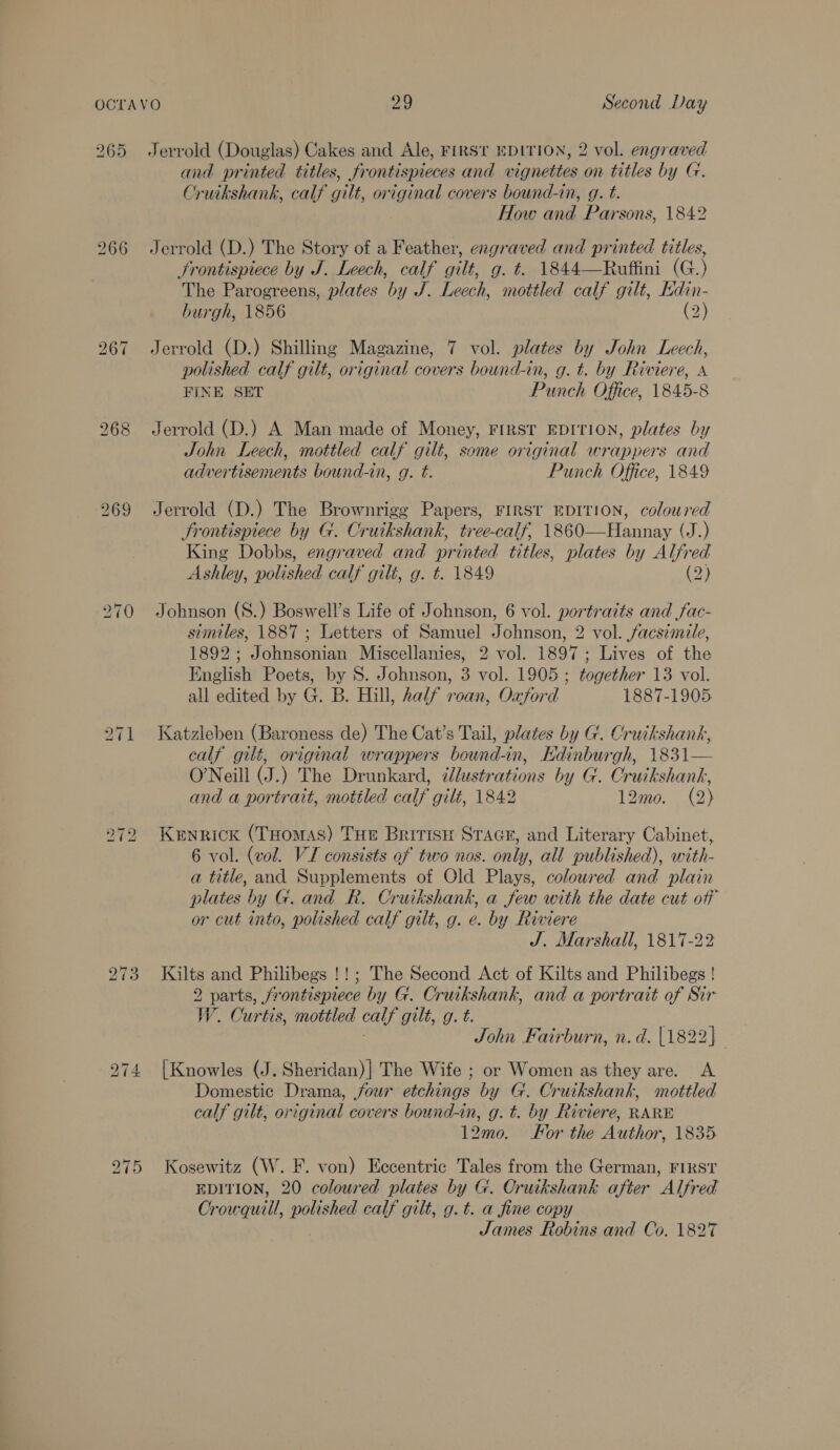 Jerrold (Douglas) Cakes and Ale, FIRST EDITION, 2 vol. engraved and printed titles, frontispieces and vignettes on titles by G. Cruikshank, calf gilt, original covers bound-in, g. t. How and Parsons, 1842 Jerrold (D.) The Story of a Feather, engraved and printed titles, Frontispiece by J. Leech, calf gilt, g. t. 1844—Ruffini (G.) The Parogreens, plates by J. Leech, mottled calf gilt, Hdin- burgh, 1856 (2) Jerrold (D.) Shilling Magazine, 7 vol. plates by John Leech, polished calf gilt, original covers bound-in, g. t. by Riviere, A FINE SET Punch Office, 1845-8 Jerrold (D.) A Man made of Money, FIRST EDITION, plates by John Leech, mottled calf gilt, some original wrappers and advertisements bound-in, g. t. Punch Office, 1849 Jerrold (D.) The Brownrigg Papers, FIRST EDITION, coloured Frontispiece by G. Cruikshank, tree-calf, 1860—Hannay (J.) King Dobbs, engraved and printed titles, plates by Alfred Ashley, polished calf gili, g. t. 1849 (2) Johnson (S8.) Boswell’s Life of Johnson, 6 vol. portraits and fac- similes, 1887 ; Letters of Samuel Johnson, 2 vol. facsimile, 1892; Johnsonian Miscellanies, 2 vol. 1897; Lives of the English Poets, by 8. Johnson, 3 vol. 1905 ; together 13 vol. all edited by G. B. Hill, half roan, Oxford 1887-1905 Katzleben (Baroness de) The Cat’s Tail, plates by G. Cruikshank, calf gilt, original wrappers beund-in, Edinburgh, 1831— O’Neill (J.) The Drunkard, illustrations by G. Cruikshank, and a portrait, motiled calf gilé, 1842 12mo. (2) Kenrick (THomas) Tue Britise Stace, and Literary Cabinet, 6 vol. (vol. VI consists of two nos. only, all published), with- a title, and Supplements of Old Plays, coloured and plain plates by G. and R. Cruikshank, a few with the date cut off or cut into, polished calf gilt, g. e. by Riviere J. Marshall, 1817-22 Kilts and Philibegs !!; The Second Act of Kilts and Philibegs ! 2 parts, frontispiece by G. Cruikshank, and a portrait of Sir W. Curtis, mottled calf gilt, g. t. { John Fairburn, n.d. [1822] [Knowles (J. Sheridan)| The Wife ; or Women as they are. A Domestic Drama, four etchings by G. Cruikshank, mottled calf gilt, original covers bound-in, g. t. by Riviere, RARE 12mo. For the Author, 1835 Kosewitz (W. F. von) Eccentric Tales from the German, FIRST EDITION, 20 coloured plates by G. Cruikshank after Alfred Crowquill, polished calf gilt, g.t. a fine copy James Robins and Co. 1827