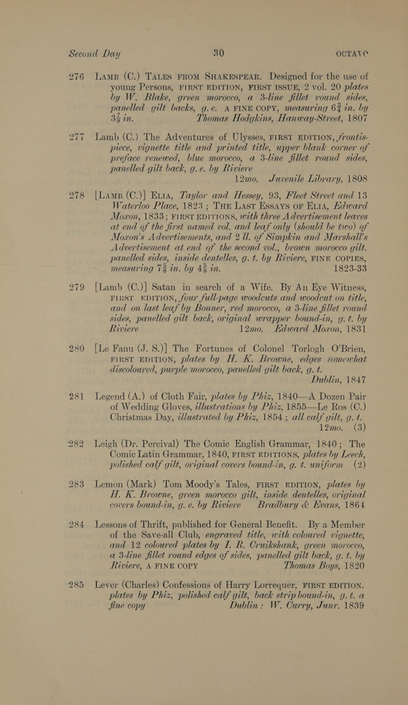 SS ~T ~t KS ~I (o6) bS ~I No) 281 young Persons, FIRST EDITION, FIRST ISSUE, 2 vol. 20 plates by W. Blake, green morocco, a 3-line fillet round sides, panelled gilt backs, g.e. A FINE COPY, measuring 6% in. by 35 in. Thomas Hodgkins, Hanway-Street, 1807 Lamb (C.) The Adventures of Ulysses, FIRST EDITION, frontis- piece, vignette title and printed title, upper blank corner of preface renewed, blue morocco, a 3-line fillet round sides, panelled gilt back, g.e. by Riviere 12mo. Juvenile Library, 1808 [Lamp (C.)] Evra, Taylor and Hessey, 93, Fleet Street and 13 7aterloo Place, 1823; Tue Last Essays or Evia, Adward Moxon, 1833; FIRST EDITIONS, with three Advertisement leaves at end of the first named vol. and leaf only (should be two) of Moxon’s Advertisements, and 2 ll. of Simpkin and Marshall's Advertisement at end of the second vol., brown morocco gilt. panelled sides, inside dentelles, g. t. by Riviere, FINN COPIES, measuring 7% in. by 42 in. 1825-30 [Lamb (C.)] Satan in search of a Wife. By An Eye Witness, FIRST EDITION, four full-page woodcuts and woodcut on title, and on last leaf by Bonner, red morocco, a 3-line fillet round sides, panelled gilt back, original wrapper bound-in, g.t. by Riviere 12mo. Kdward Moxon, 1831 [Le Fanu (J. S.)] The Fortunes of Colonel Torlogh O’Brien, FIRST EDITION, plates by H. K. Browne, edges somewhat discoloured, purple morocco, panelled gilt back, g. t. Dublin, 1847 Legend (A.) of Cloth Fair, plates by Phiz, 1840—A Dozen Pair of Wedding Gloves, ¢lustrations by Phiz, 1855—Le Ros (C.) Christmas Day, illustrated by Phiz, 1854; all calf gilt, g. t. 12mo. (3) Leigh (Dr. Percival) The Comic English Grammar, 1840; The Comic Latin Grammar, 1840, First EDITIONS, plates by Leech, polished calf gilt, original covers bound-in, g. t. uniform (2) Lemon (Mark) Tom Moody’s Tales, FIRST EDITION, plates by H. K. Browne, green morocco gilt, inside dentelles, original covers bound-in, g.e. by Riviere Bradbury &amp; Hvans, 1864 Lessons of Thrift, published for General Benefit. By a Member of the Save-all Club, engraved title, with coloured vignette, and 12 coloured plates by I. R. Cruikshank, green morocco, a 3-line fillet round edges of sides, panelled gilt back, g. t. by Riviere, A FINE COPY Thomas Boys, 1820 Lever (Charles) Confessions of Harry Lorrequer, FIRST EDITION. plates by Phiz, polished calf gilt, back strip bound-in, g.t. a jine copy Dublin: W. Curry, Junr. 1839