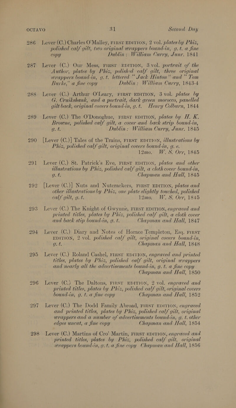 286 287 290 ho CS os) 294 296 298 Lever (C.) Charles O'Malley, rinsv EDITION, 2 vol. plates by Phiz, polished calf gilt, two original wrappers bound-in, g.t. a fine copy Dublin: William Curry, Junr. 1841 Lever (C.) Our Mess, FIRST EDITION, 3 vol. portrait of the Author, plates by Phiz, polished calf gilt, three original wrappers bound-in, g.t. lettered “ Jack Hinton” and “ Tom Burke,” a fine copy Dublin: William Curry, 1843-4 Lever (C.) Arthur O’Leary, rrRsr EDITION, 3 vol. plates hy G. Cruikshank, and a portratt, dark green morocco, panelled gilt back, original covers bound-in, g.t. Henry Colburn, 1844 Lever (C.) The O'Donoghue, First EDITION, plates by H. K. Browne, polished calf gilt, a cover and back strip bound-in, g. t. Dublin: William Curry, Junr. 1845 [Lever (C.)| Tales of the Trains, FrRST EDITION, cllustrations by Phiz, polished calf gilt, original covers bound-in, g. e. | 12mo. W.S. Orr, 1845 illustrations by Phiz, polished calf gilt, a cloth cover bound-in, gt Chapman and Hall, 1845 [Lever (C.)] Nuts and Nutcrackers, FIRST EDITION, plates and other illustrations by Phiz, one plate slightly touched, polished calf gilt, g. t. 12mo. W.S. Orr, 1845 Lever (C.) The Knight of Gwynne, FIRST EDITION, engraved and printed titles, plates by Phiz, polished calf gilt, a cloth cover and back stip bound-in, q. t. Chapman and Hall, 1847 Lever (C.) Diary and Notes of Horace Templeton, Esq. First EDITION, 2 vol. poleshed calf gilt, original covers bound-in, gt. Chapman and Hall, 1848 Lever (C.) Roland Cashel, rirsr EDITION, engraved and printed titles, plates by Phiz, polished calf gilt, original wrappers and nearly ali the advertisements bound-in, g. t. a fine copy Chapman and Hall, 1850 Lever (C.) The Daltons, Firsr EDITION, 2 vol. engraved and printed titles, plates by Phiz, polished calf gilt, original covers bound-in, g. t. a fine copy Chapman and Hall, 1852 Lever (C.) The Dodd Family Abroad, FIRST EDITION, engraved and printed titles, plates by Phiz, polished calf gilt, original wrappers and a number of advertisements bound-in, g. t. other edges uncut, a fine copy Chapman and Hall, 1854 Lever (C.) Martins of Cro’ Martin, First KDITION, engraved and printed titles, plates by Phiz, polished calf gilt, original