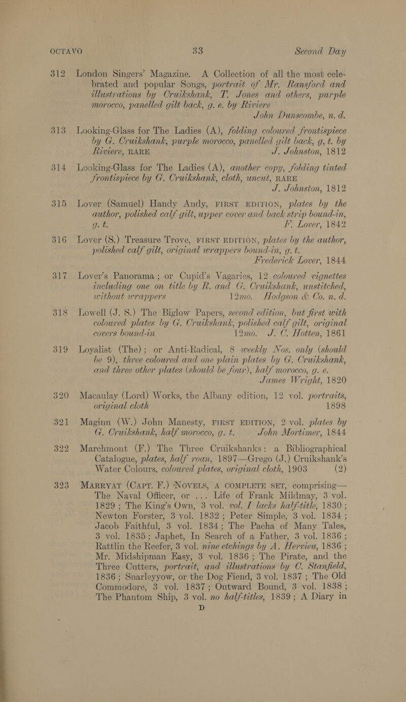 312 313 315 316 319 London Singers’ Magazine. A Collection of all the most cele- brated and popular Songs, portrait of Mr. Ransford and illustrations by Cruikshank, T. Jones and others, purple morocco, panelled gilt back, g. e. by Riviere John Dunscombe, n. d. Looking-Glass for The Ladies (A), folding coloured frontispiece by G. Cruikshank, purple morocco, panelled gilt back, g, t. by Riviere, RARE J. Johnston, 1812 Looking-Glass for The Ladies (A), another copy, folding tinted Frontispiece by G. Cruikshank, cloth, uncut, RARE J. Johnston, 1812 Lover (Samuel) Handy Andy, First EbDiTION, plates by the author, polished calf gilt, upper cover and back strip bound-in, Ou F’. Lover, 1842 Lover (S.) Treasure Trove, FIRST EDITION, plates by the author, polished calf gilt, original wrappers bound-in, g. t. Frederick Lover, 1844 Lover’s Panorama ; or Cupid’s Vagaries, 12 coloured vignettes including one on title by R. and G. Cruikshank, unstitched, without wrappers 12mo. Hodgson &amp; Co. n. d. Lowell (J. S.) The Biglow Papers, second edition, but first with coloured plates by G. Cruikshank, polished calf gilt, original covers bound-in 12mo. J. C. Hotten, 1861 Loyalist (The); or Anti-Radical, 8 weekly Nos. only (should be 9), three coloured and one plain plates by G. Cruikshank, and three other plates (should be four), half morocco, g. e. | James Wright, 1820 Macaulay (Lord) Works, the Albany edition, 12 vol. portraits, original cloth 1898 Maginn (W.) John Manesty, FIRST EDITION, 2 vol. plates by G. Cruikshank, half morocco, g. t. John Mortimer, 1844 Marchmont (F.) The Three Cruikshanks: a Bibliographical Catalogue, plates, half roan, 1897—Grego (J.) Cruikshank’s Water Colours, coloured plates, original cloth, 1903 (2) Marryat (Capt. F.) NOVELS, A COMPLETE SET, comprising— The Naval Officer, or ... Life of Frank Mildmay, 3 vol. 1829 ; The King’s Own, 3 vol. vol. I lacks half-title, 1830 ; Newton Forster, 3 vol. 1832; Peter Simple, 3 vol. 1834 ; Jacob Faithful, 3 vol. 1834; The Pacha of Many Tales, 3 vol. 1835; Japhet, In Search of a Father, 3 vol. 1836 ; Rattlin the Reefer, 3 vol. nine etchings by A. Hervieu, 1836 ; Mr. Midshipman Easy, 3 vol. 1836; The Pirate, and the Three Cutters, portrait, and illustrations by C. Stanfield, 1836 ; Snarleyyow, or the Dog Fiend, 3 vol. 1837 ; The Old Commodore, 3 vol. 1837; Outward Bound, 3 vol. 1838 ; The Phantom Ship, 3 vol. no half-titles, 1839; A Diary in D