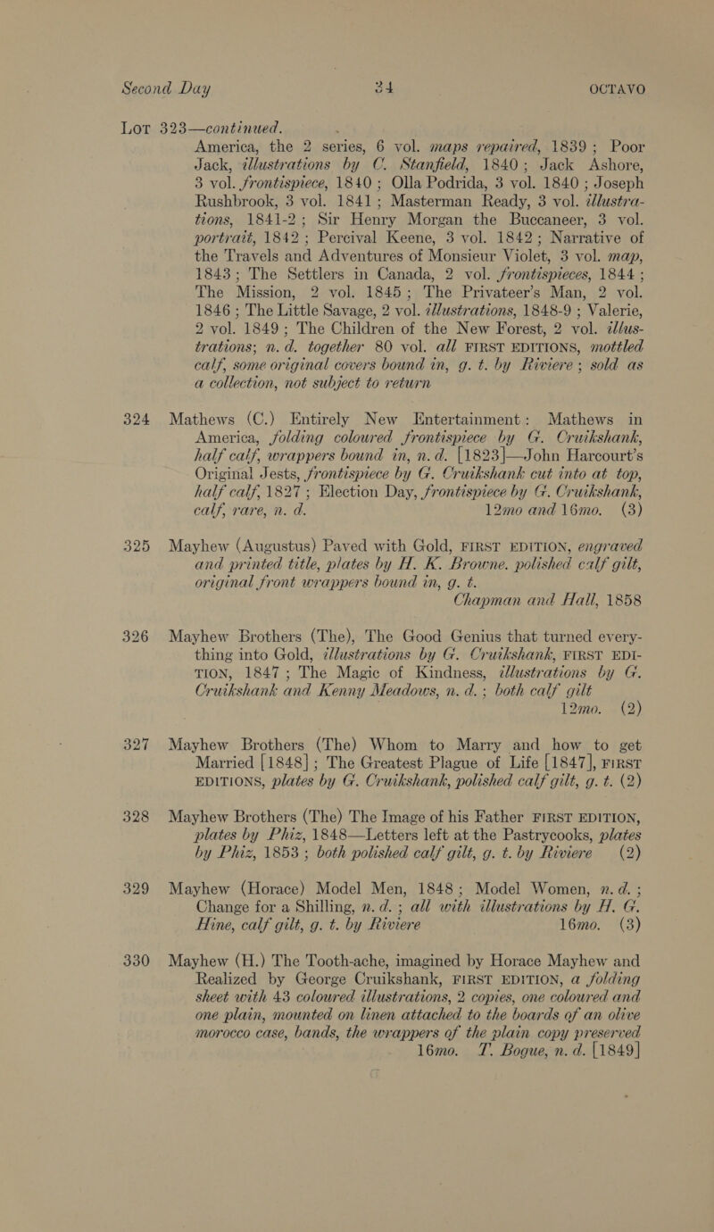 325 327 328 329 330 America, the 2 series, 6 vol. maps repaired, 1839; Poor Jack, ¢dlustrations by C. Stanfield, 1840; Jack Ashore, 3 vol. frontispiece, 1840 ; Olla Podrida, 3 vol. 1840 ; Joseph Rushbrook, 3 vol. 1841; Masterman Ready, 3 vol. 2llustra- tions, 1841-2; Sir Henry Morgan the Buccaneer, 3 vol. portrait, 1842; Percival Keene, 3 vol. 1842; Narrative of the Travels and Adventures of Monsieur Violet, 3 vol. map, 1843; The Settlers in Canada, 2 vol. jrontispieces, 1844 ; The Mission, 2 vol. 1845; The Privateer’s Man, 2 vol. 1846 ; The Little Savage, 2 vol. ziustrations, 1848-9 ; Valerie, 2 vol. 1849; The Children of the New Forest, 2 vol. alus- trations; n.d. together 80 vol. all FIRST EDITIONS, mottled calf, some original covers bound in, g. t. by Riviere; sold as a collection, not subject to return America, jolding coloured frontispiece by G. Cruikshank, half calf, wrappers bound in, n.d. {1823|—John Harcourt’s Original Jests, frontispiece by G. Cruikshank cut into at top, half calf, 1827 ; Election Day, frontispiece by G. Cruikshank, calf, rare, n. a. 12mo and 16mo. (3)  Mayhew (Augustus) Paved with Gold, FIRST EDITION, engraved and printed title, plates by H. K. Browne. polished calf gilt, original front wrappers bound in, g. Ft. Chapman and Hall, 1858 Mayhew Brothers (The), The Good Genius that turned every- thing into Gold, ¢lustrations by G. Cruikshank, FIRST EDI- TION, 1847; The Magic of Kindness, illustrations by G. Cruikshank and Kenny Meadows, n. d.; both calf gilt | 12mo. (2) Mayhew Brothers (The) Whom to Marry and how to get Married [1848]; The Greatest Plague of Life [1847], First EDITIONS, plates by G. Cruikshank, polished calf gilt, g. t. (2) Mayhew Brothers (The) The Image of his Father FIRST EDITION, plates by Phiz, 1848—Letters left at the Pastrycooks, plates by Phiz, 1853 ; both polished calf gilt, g. t. by Riviere (2) Mayhew (Horace) Model Men, 1848; Model Women, 2. d. ; Change for a Shilling, n.d. ; all with illustrations by H. G. Hine, calf gilt, g. t. by Riviere l6mo. (3) Mayhew (H.) The Tooth-ache, imagined by Horace Mayhew and Realized by George Cruikshank, FIRST EDITION, a /olding sheet with 43 coloured illustrations, 2. copies, one coloured and one plain, mounted on linen attached to the boards of an olive morocco case, bands, the wrappers of the plain copy preserved l6mo. T. Bogue, n. d. [1849]