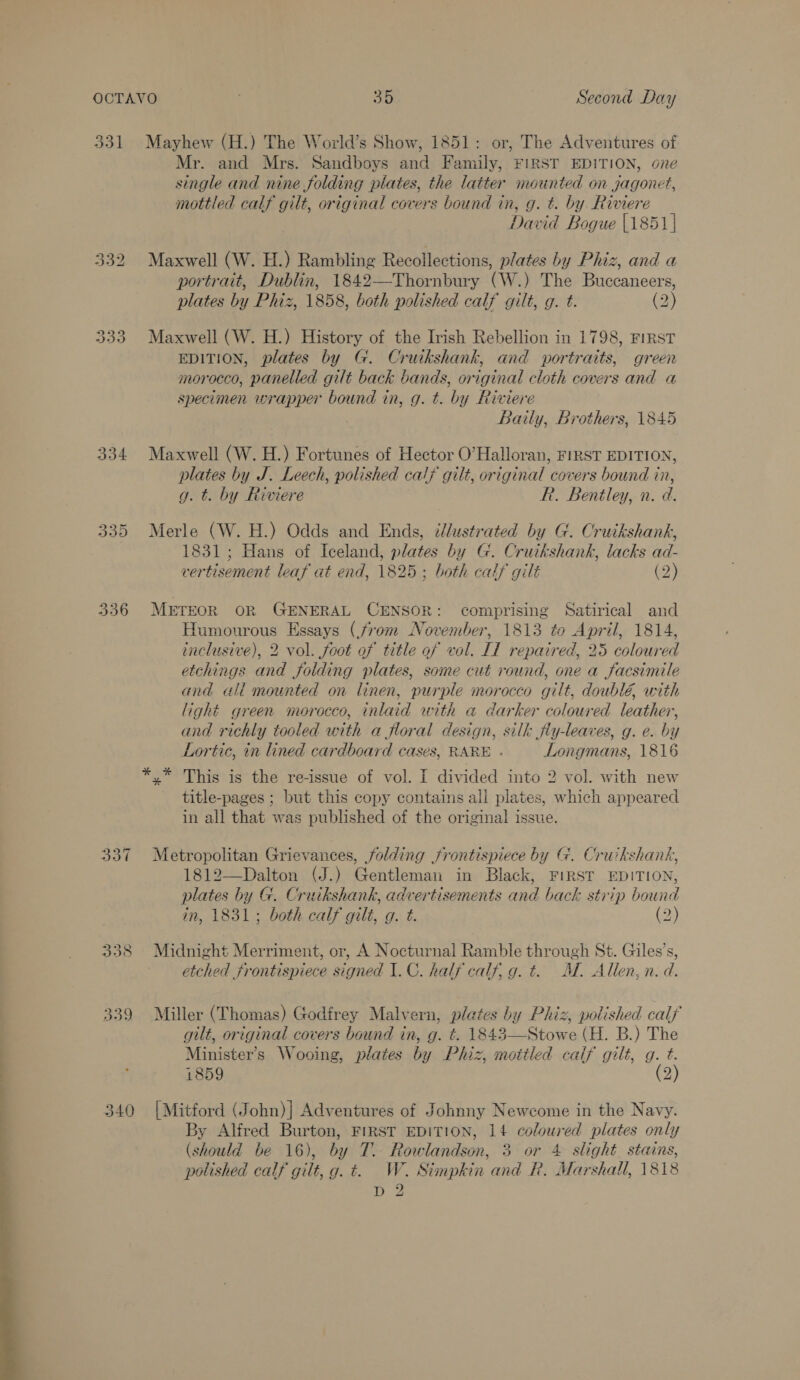 —— ere” 331 Mayhew (H.) The World’s Show, 1851: or, The Adventures of Mr. and Mrs. Sandboys and Family, FIRST EDITION, one single and nine folding plates, the latter mounted on jgagonet, David Bogue |1851| 332 Maxwell (W. H.) Rambling Recollections, plates by Phiz, and a portrait, Dublin, 1842—Thornbury (W.) The Buccaneers, plates by Phiz, 1858, both polished calf gilt, g. t. (2) 333 Maxwell (W. H.) History of the Irish Rebellion in 1798, FIRST EDITION, plates by G. Cruikshank, and portraits, green specimen wrapper bound in, g. t. by Riviere Baily, Brothers, 1845 334 Maxwell (W. H.) Fortunes of Hector O'Halloran, FIRST EDITION, plates by J. Leech, polished calf gilt, original covers bound in, 335 Merle (W. H.) Odds and Ends, ¢dlustrated by G. Cruikshank, 1831; Hans of Iceland, plates by G. Cruikshank, lacks ad- vertisement leaf at end, 1825: both catf gilt (2) 336 METEOR OR GENERAL CENSOR: comprising Satirical and Humourous Essays (from November, 1813 to April, 1814, inclusive), 2 vol. foot of title of vol. IT repaired, 25 coloured etchings and folding plates, some cut round, one a facsimile and «ali mounted on linen, purple morocco gilt, doublé, with light green morocco, inlaid with a darker coloured leather, and richly tooled with a floral design, silk jfly-leaves, g. e. by Lortic, in lined cardboard cases, RARE - Longmans, 1816 y” This is the re-issue of vol. I divided into 2 vol. with new title-pages ; but this copy contains all plates, which appeared in all that was published of the original issue. 337 Metropolitan Grievances, folding frontispiece by G. Cruikshank, 1812—Dalton (J.) Gentleman in Black, FIRST EDITION, plates by G. Cruikshank, advertisements and back strip bound in, 1831; both calf gilt, g. t. (2) 338 Midnight Merriment, or, A Nocturnal Ramble through St. Giles’s, etched frontispiece signed 1. C. half calf, g. t. M. Allen, n.d. 339 Miller (Thomas) Godfrey Malvern, plates by Phiz, polished calf gilt, original covers bound in, g. t. 1843—Stowe (H. B.) The Minister's Wooing, plates by Phiz, mottled calf gilt, g. t. 1859 (2) 340 [Mitford (John)| Adventures of Johnny Newcome in the Navy. By Alfred Burton, FIRST EDITION, 14 coloured plates only (should be 16), by T. Rowlandson, 3 or 4 slight stains, polished calf gilt, g. t=. W. Stimpkin and R. Marshall, 1818 D 2