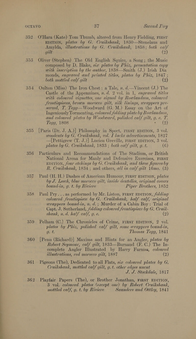 352 O’Hara (Kate) Tom Thumb, altered from Henry Fielding, FrRst EDITION, plates by G. Cruikshank, 1830—Stenelaus and Amylda, ¢llustrations by G. Cruikshank, 1858; both calf gilt (2) 353 Oliver (Stephen) The Old English Squire, a Song; the Music composed by D. Blake, sa plates by Phiz, presentation copy with inscription by the author, 1838—Smith (J.) Irish Dia monds, engraved and printed titles, plates by Phiz, 1847 ; both mottled calf gilt (2) 354 Oulton (Miss) The Iron Chest: a Tale, ». d.—Vincent (J.) The Castle of the Appennines, 2.d. 2 vol. in 1, engraved titles with coloured vignettes, one signed by Rowlandson, coloured Srontispieces, brown morocco gilt, silk linings, wrappers pre- served, T. Tegg—Woodward (G. M.) Essay on the Art of Ingeniously Tormenting, coloured folding plate by Rowlandson, and coloured plates by Woodward, polished calf gilt, g. e. T. Tegg, 1808 ped Gy, 355 [Paris (Dr. J. A.)] Philosophy in Sport, FIRST EDITION, 3 vol. woodcuts by G. Cruikshank, vol. I lacks advertisements, 1827 —|Pettigrew (T. J.)| Lucien Greville, FiRST EDITION, 3 vol. plates by G. Crutkshank, 1833 ; both calf gilt, g. t. (6) 356 Particulars and Recommendations of The Stadium, or British National Arena for Manly and Defensive Exercises, FIRST EDITION, four etchings by G. Cruikshank, and three figures by R. Cruikshank, 1834; and others, all in calf gilt 16mo. (3) 357 Paul (H. H.) Dashes of American Humour, First EDITION, plates by J. Leech, blue morocco gilt, inside dentelles, original covers bound-in, g. t. by Riviere Piper Brothers, 1852 SN) OU (oe) Paul Pry...as performed by Mr. Liston, FIRST EDITION, folding coloured frontispiece by G. Cruikshank, half calf, original wrappers bound-in, n. d.; Murder of a Cabin Boy: Trial of Capt. J. Sutherland, folding coloured frontispiece by G. Cruik- shank, n.d. half calf, g. e. (2) 359 Pelham (C.) The Chronicles of Crime, FIRST EDITION, 2 vol. plates by Phiz, polished calf gilt, some wrappers bound-in, Ft. Thomas Tegg, 1841 360 [Penn (Richard)| Maxims and Hints for an Angler, plates by Robert Seymour, calf gilt, 1833—Burnand (F. C.) The In- complete Angler Illustrated by Harry Furniss, coloured illustrations, red morocco gilt, 1887 (2) 361 Pigeons (The), Dedicated to all Flats, sia coloured plates by G. Cruikshank, mottled calf gilt, g.t. other edges uncut J. J. Stockdale, 1817 362 Playfair Papers (The), or Brother Jonathan, FIRST EDITION, 3 vol. coloured plates (eacept one) by Robert Cruikshank, mottled calf, g. t. by Rimere Saunders and Ottley, 1841