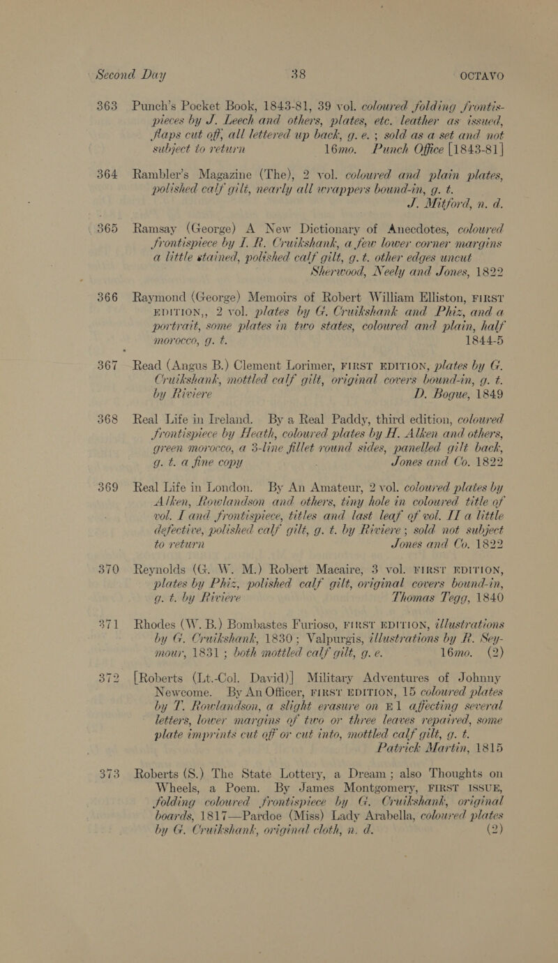 364 366 369 371 pieces by J. Leech and others, plates, etc. leather as issued, Haps cut off, all lettered up back, g.e.; sold as a set and not subject to return 16mo. Punch Office [1843-81 | Rambler’s Magazine (The), 2 vol. coloured and plain plates, polished calf gili, nearly all wrappers bound-in, g. t. Hh Mitfo d, n. d. Ramsay (George) A New Dictionary of Anecdotes, coloured Frontispiece by I. R. Cruikshank, a few lower corner margins a little stained, polished calf gilt, g.t. other edges uncut Sherwood, Neely and Jones, 1822 Raymond (George) Memoirs of Robert William Elliston, First EDITION,, 2 vol. plates by G. Cruikshank and Phiz, and a portrait, some plates in two states, coloured and plain, half morocco, g. t. 1844-5 Read (Angus B.) Clement Lorimer, First EDITION, plates by G. Cruikshank, mottled calf gilt, original covers bound-in, g. t. by Riviere D. Bogue, 1849 Real Life in Ireland. By a Real Paddy, third edition, coloured Jrontispiece by Hee ath, coloured plates by H. Alken and others, green Morocco, a : 3-Line jillet round sides, panelled gilt back, g. t. a fine copy Jones and Co. 1822 Real Life in London. By An Amateur, 2 vol. coloured plates by Alken, Rowlandson and others, tiny hole in coloured title of vol. Land frontispiece, titles and last leaf of vol. IT a little defective, polished calf gilt, g. t. by Riviere; sold not subject to return Tones and Co, 1822 Reynolds (G. W. M.) Robert Macaire, 3 vol. FIRST EDITION, plates by Phiz, polished calf gilt, original covers bound-in, g. t. by Riviere Thomas Tegg, 1840 Rhodes (W. B.) Bombastes Furioso, First EDITION, é/lustrations by Go sean oe 1830; Valpurgis, illustrations by R. Sey- mour, 1 : both mottled calf gilt, g. e. 16mo. (2) [Roberts (Lt.-Col. David)] Military Adventures of Johnny Newcome. By An Officer, rikst EDITION, 15 coloured plates by T. Row landson, a slight erasure on rl affecting several letters, lower margins of two or three leaves repaired, some plate Gniprints cut off or cut into, mottled calf gilt, q. t. Patrick Martin, 1815 Roberts (S.) The State Lottery, a Dream; also Thoughts on Wheels, a Poem. By James Montgomery, FIRST ISSUE, folding coloured frontispiece by G. Cruikshank, original boards, 1817—Pardoe (Miss) Lady Arabella, coloured plates 