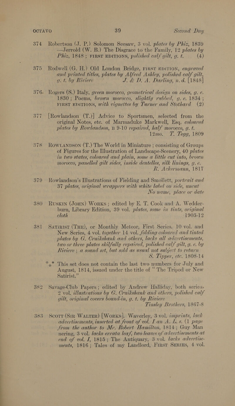 374 Robertson (J. P.) Solomon Seesaw, 3 vol. plates by Phiz, 1839 —Jerrold (W. B.) The Disgrace to the Family, 12 plates by Phiz, 1848; First EDITIONS, polished calf gilt, g. t. (4) 375 Rodweli (G. H.) Old London Bridge, rirsr epiITION, engraved and printed titles, plates by Alfred Ashley, polished calf gilt, g. t. by Riviere J. &amp; D. A. Darling, n.d. [1848] 376. Rogers (S.) Italy, green morocco, geometrical design on sides, g. e. 1830; Poems, brown morocco, slightly rubbed, g. e. 1834 ; FIRST EDITIONS, with vignettes by Turner and Stothard (2) 377 |Rowlandson (T.)] Advice to Sportsmen, selected from the original Notes, etc. of Marmaduke Markwell, Esq. coloured plates by Rowlandson, B 9-10 repaired, half morocco, g. t. 12mo. T. Tegg, 1809 378 ROWLANDSON (T.) The World in Miniature ; consisting of Groups of Figures for the Illustration of Landscape-Scenery, 40 plates in two states, colowred and plain, some a little cut into, brown morocco, panelled gilé sides, inside dentelles, silk linings, g. e. R. Ackermann, 1817 379 Rowlandson’s Illustrations of Fielding and Smoilett, portrait and 37 plates, original wrappers with white label on side, uncut No name, place or date 380 Rusxin (JoHN) Works; edited by E. T. Cook and A. Wedder- burn, Library Edition, 39 vol. plates, some in tints, original cloth 1903-12 381 Satirist (THE), or Monthly Meteor, First Series. 10 vol. and New Series, 4 vol. together 14 vol. folding coloured and tinted plates by G. Cruikshank and others, lacks all advertisements, two or three plates skilfully repaired, polished calf gilt, g. e. by Riviere; a sound set, but sold as usual not subject to return S. Tinper, etc. 1808-14 *,.* This set does not contain the last two numbers for July and E E 66 aes August, 1814, issued under the title of - The Tripod or New Satirist.” 382 Savage-Club Papers; edited by Andrew Halliday, both series, 2 vol. tlustrations by G. Cruikshank and others, polished calf gilt, original covers bound-in, g. t. by Riviere Tinsley Brothers, 1867-8 383 Scorr (Sm Watrer) [Works]. Waverley, 3 vol. tmprints, lack _ advertisements, inserted at front of vol. Lan A. L. s. 1 page From the author to Mr. Robert Hamilton, 1814; Guy Man nering, 3 vol. lacks errata leaf, two leaves of advertisements at end of vol. J, 1815; The Antiquary, 3 vol. lacks advertise- ments, 1816; Tales of my Landlord, First Serres, 4 vol.