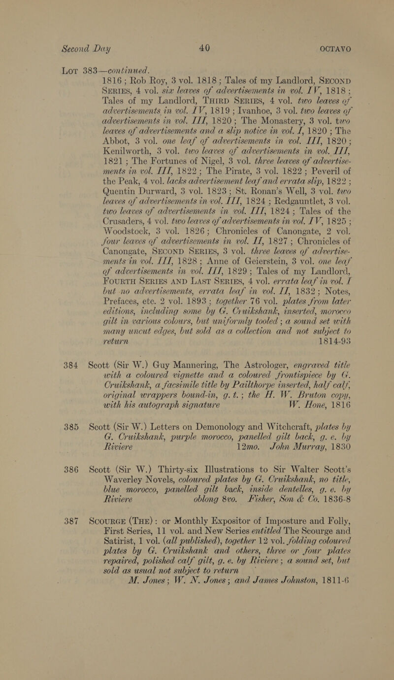 384 385 386 387 1816; Rob Roy, 3 vol. 1818; Tales of my Landlord, SEconD SERIES, 4 vol. sex leaves of advertisements in vol. IV, 1818 ; Tales of my Landlord, THrRD SERIES, 4 vol. two leaves of advertisements in vol. LV, 1819 ; Ivanhoe, 3 vol. two leaves of advertisements in vol. ILI, 1820; The Monastery, 3 vol. taro leaves of advertisements and a slip notice in vol. L, 1820 ; The Abbot, 3 vol. one leaf of advertisements in vol. IIT, 1820 ; Kenilworth, 3 vol. two leaves of advertisements in vol. ITT, 1821; The Fortunes of Nigel, 3 vol. three leaves of advertise- ments in vol. ITT, 1822; The Pirate, 3 vol. 1822; Peveril of the Peak, 4 vol. lacks advertisement leaf and errata slip, 1822 ; Quentin Durward, 3 vol. 1823; St. Ronan’s Well, 3 vol. two leaves of advertisements in vol. [1T, 1824 ; Redgauntlet, 3 vol. two leaves of advertisements in vol. ITT, 1824; Tales of the Crusaders, 4 vol. two leaves of advertisements in vol. IV, 1825 ; Woodstock, 3 vol. 1826; Chronicles of Canongate, 2 vol. Jour leaves of advertisements in vol. If, 1827; Chronicles of Canongate, SECOND SERIES, 3 vol. three leaves of advertise- ments in vol. [11, 1828; Anne of Geierstein, 3 vol. one leafy of advertisements in vol. IL, 1829; Tales of my Landlord, FOURTH SERIES AND LAST SERIES, 4 vol. errata leaf in vol. I but no advertisements, errata leaf in vol. LT, 1832; Notes, Prefaces, etc. 2 vol. 1893 ; together 76 vol. plates from later editions, including some by G. Cruikshank, inserted, morocco gilt in various colours, but uniformly tooled ; a sound set with many uncut edges, but sold as a collection and not subject to return 1814-95 Scott (Sir W.) Guy Mannering, The Astrologer, engraved title with a coloured vignette and a coloured frontispiece by G. Cruikshank, a facsimile title by Patlthorpe inserted, half calf, original wrappers bound-in, g.t.; the H. W. Bruton copy, with his autograph signature W. Hone, 1816 Scott (Sir W.) Letters on Demonology and Witcheraft, plates by G. Cruikshank, purple morocco, panelled gilt back, g. e. by Riviere 12mo. John Murray, 1830 Scott (Sir W.) Thirty-six Illustrations to Sir Walter Scott’s Waverley Novels, coloured plates by G. Cruikshank, no title, blue morocco, panelled gilt back, inside dentelles, g. e. by Riviere oblong 8vo. Fisher, Son &amp; Co, 1836-8 ScourGE (THE): or Monthly Expositor of Imposture and Folly, First Series, 11 vol. and New Series entitled The Scourge and Satirist, 1 vol. (all published), together 12 vol. folding coloured plates by G. Cruikshank and others, three or four plates repaired, polished calf gilt, g. e. by Riviere; a sound set, but sold as usual not subject to return M. Jones; W. N. Jones; and James Johnston, 1811-6