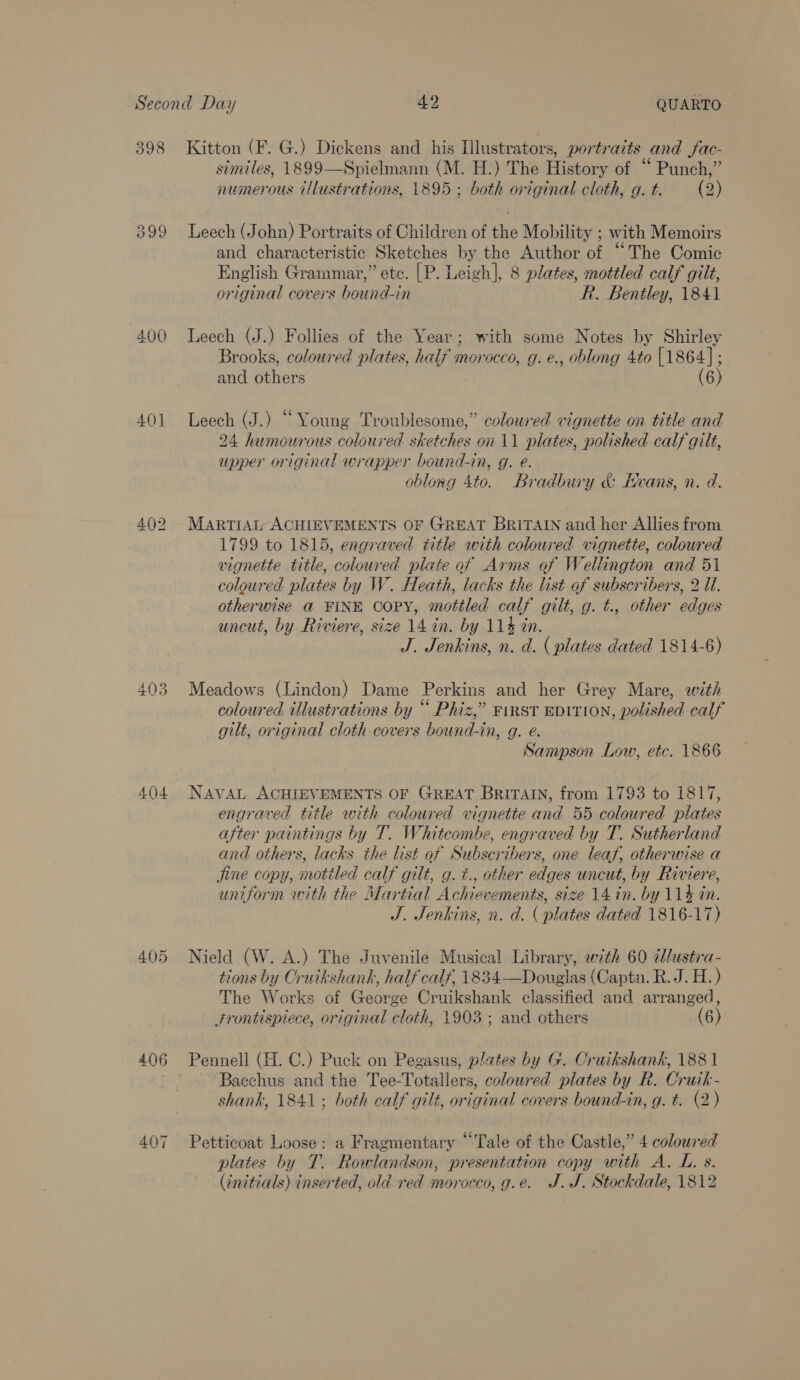 399 400 401 a ore) Wo bee S jw 404 406 407 similes, 1899—Spielmann (M. H.) The History of Punch,” numerous illustrations, 1895; both original cloth, g.t. (2)  Leech (John) Portraits of Children of the Mobility ; with Memoirs and characteristic Sketches by the Author of “The Comic English Grammar,” ete. |P. Leigh], 8 plates, mottled calf gilt, original covers bound-in R. Bentley, 1841 Leech (J.) Follies of the Year; with some Notes by Shirley Brooks, coloured plates, half morocco, g.e., oblong 4to [1864]; and others (6) Leech (J.) “Young Troublesome,” coloured vignette on title and 24 humourous coloured sketches on 11 plates, polished calf gilt, upper original wrapper bound-in, g. e. oblong 4to. Bradbury &amp; Hvans, n. d. MARTIAL ACHIEVEMENTS OF GREAT BriTAIN and her Allies from 1799 to 1815, engraved title with coloured vignette, coloured vignette title, coloured plate of Arms of Wellington and 51 coloured plates by W. Heath, lacks the list of subscribers, 2 U1. otherwise @ FINE COPY, mottled calf gilt, g. t., other edges uncut, by Riviere, size 14 in. by 114% tn. J. Jenkins, n. d. ( plates dated 1814-6) Meadows (Lindon) Dame Perkins and her Grey Mare, with coloured illustrations by “ Phiz,” FIRST EDITION, polished calf gilt, original cloth covers bound-in, g. e. Sampson Low, etc. 1866 NAVAL ACHIEVEMENTS OF GREAT BRITAIN, from 1793 to 1817, engraved title with coloured vignette and 55 coloured plates after paintings by T. Whitcombe, engraved by T. Sutherland and. others, lacks the list of Subscribers, one leaf, otherwise a Jine copy, motiled calf gilt, g. ¢., other edges uncut, by Riviere, uniform with the Martial Achievements, size 14 in. by 114 in. J. Jenkins, n. d. (plates dated 1816-17) Nield (W. A.) The Juvenile Musical Library, with 60 i/lustra- tions by Oruikshank, half calf, 1834—Douglas (Captn. R. J. H.) The Works of George Cruikshank classified and arranged, Srontispiece, original cloth, 1903; and others (6) Pennell (H. C.) Puck on Pegasus, plates by G. Cruikshank, 1881 Bacchus and the Tee-Totallers, colowred plates by R. Cruik- shank, 1841; both calf gilt, original covers bound-in, g. t. (2) Petticoat Loose: a Fragmentary “Tale of the Castle,” 4 coloured plates by T. Rowlandson, presentation copy with A. L. s. (initials) inserted, old red morocco, g.e. J.J. Stockdale, 1812