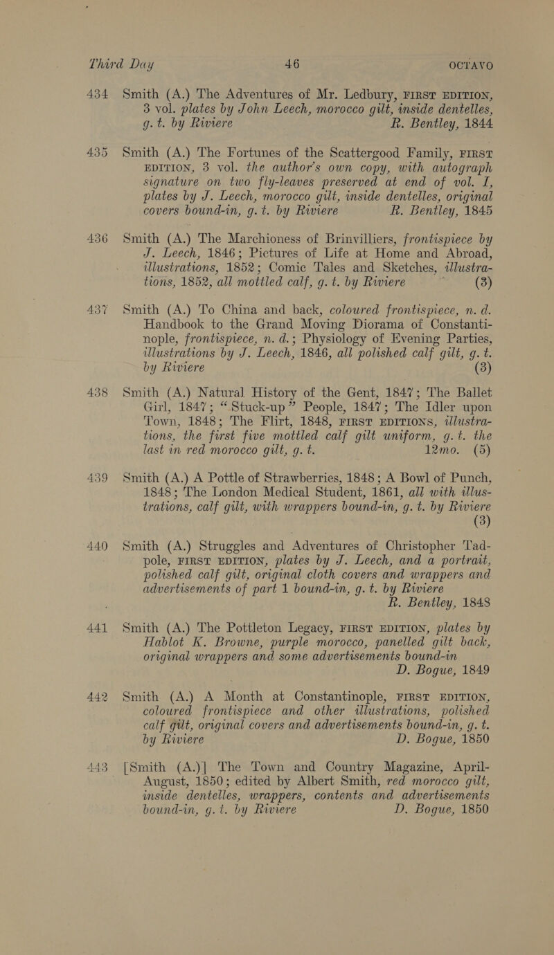 434 436 437 440 A441 Smith (A.) The Adventures of Mr. Ledbury, FIRST EDITION, 3 vol. plates by John Leech, morocco gilt, inside dentelles, g.t. by Riviere R. Bentley, 1844 Smith (A.) The Fortunes of the Scattergood Family, First EDITION, 3 vol. the authors own copy, with autograph signature on two fly-leaves preserved at end of vol. I, plates by J. Leech, morocco gilt, inside dentelles, original covers bound-in, g.t. by Rwwiere R. Bentley, 1845 Smith (A.) The Marchioness of Brinvilliers, frontispiece by J. Leech, 1846; Pictures of Life at Home and Abroad, illustrations, 1852; Comic Tales and Sketches, tlustra- tions, 1852, all mottled calf, g. t. by Ruvere (3) Smith (A.) To China and back, coloured frontispiece, n. d. Handbook to the Grand Moving Diorama of Constanti- nople, frontisprece, n. d.; Physiology of Evening Parties, ulustrations by J. Leech, 1846, all polished calf gilt, g. t. by Riviere (3) Smith (A.) Natural History of the Gent, 1847; The Ballet Girl, 1847; “Stuck-up ” People, 1847; The Idler upon Town, 1848; The Flirt, 1848, First EDITIONS, tlustra- tions, the first five mottled calf gilt uniform, g.t. the last i red morocco gilt, g. t. 12mo. (5) Smith (A.) A Pottle of Strawberries, 1848; A Bowl of Punch, 1848; The London Medical Student, 1861, all with tlus- trations, calf gilt, with wrappers bound-i, g. t. by Riviere (3) Smith (A.) Struggles and Adventures of Christopher Tad- pole, FIRST EDITION, plates by J. Leech, and a portrait, polished calf gilt, original cloth covers and wrappers and advertisements of part 1 bound-in, g. t. by Riviere R. Bentley, 1848 Smith (A.) The Pottleton Legacy, FIRST EDITION, plates by Hablot K. Browne, purple morocco, panelled gilt back, original wrappers and some advertisements bound-in D. Bogue, 1849 Smith (A.) A Month at Constantinople, FIRST EDITION, coloured frontispiece and other illustratwns, polished calf gilt, original covers and advertisements bound-in, gq. t. by Riviere D. Bogue, 1850 [Smith (A.)| The Town and Country Magazine, April- August, 1850; edited by Albert Smith, red morocco gilt, inside dentelles, wrappers, contents and advertisements bound-in, g.t. by Riviere D, Bogue, 1850