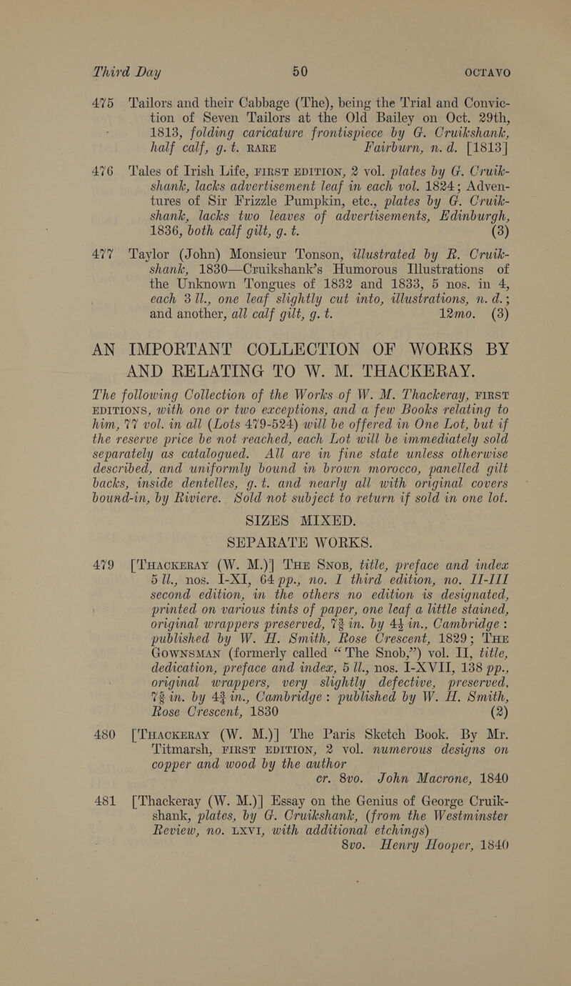 475 Tailors and their Cabbage (The), being the Trial and Convic- tion of Seven Tailors at the Old Bailey on Oct. 29th, 1813, folding caricature frontispiece by G. Cruikshank, half calf, g.t. RARE Farburn, n.d. [1813] 476 ‘Tales of Irish Life, First EDITION, 2 vol. plates by G. Crutk- shank, lacks advertisement leaf in each vol. 1824; Adven- tures of Sir Frizzle Pumpkin, etc., plates by G. Cruik- shank, lacks two leaves of advertisements, Edinburgh, 1836, both calf gilt, g. t. (3) 477 Taylor (John) Monsieur Tonson, tlustrated by R. Crusk- shank, 1830—Cruikshank’s Humorous Illustrations of the Unknown Tongues of 1832 and 1833, 5 nos. in 4, each 31l., one leaf slightly cut into, allustrations, n. d.; and another, all calf gilt, g. t. 12mo. (3) AN IMPORTANT COLLECTION OF WORKS BY AND RELATING TO W. M. THACKERAY. The following Collection of the Works-of W. M. Thackeray, FIRST EDITIONS, with one or two exceptions, and a few Books relating to him, 77 vol. in all (Lots 479-524) will be offered in One Lot, but af the reserve price be not reached, each Lot will be immediately sold separately as catalogued. All are in fine state unless otherwise described, and uniformly bound in brown morocco, panelled gilt backs, wside dentelles, g.t. and nearly all with original covers bound-in, by Rwiere.. Sold not subject to return if sold in one lot. SIZES MIXED. SEPARATE WORKS. 479 [THackxeray (W. M.)] THE Snops, title, preface and index 5Ul., nos. I-XI, 64 pp., no. I third edition, no. II-III second edition, wm the others no edition is designated, printed on various tints of paper, one leaf a little stained, original wrappers preserved, 73m. by 44 n., Cambridge : published by W. H. Smith, Rose Crescent, 1829; THE GownsMaANn (formerly called “'The Snob,’”) vol. II, dle, dedication, preface and index, 5 ll., nos. I-X VII, 138 pp., original wrappers, very slightly defective, preserved, Uzi. by 44%in., Cambridge: published by W. H. Smith, Rose Crescent, 1830 (2) 480 [THackErRAy (W. M.)] The Paris Sketch Book. By Mr. Titmarsh, FIRST EDITION, 2 vol. numerous designs on copper and wood by the author cr. 8vo. John Macrone, 1840 481 [Thackeray (W. M.)] Essay on the Genius of George Cruik- shank, plates, by G. Cruikshank, (from the Westminster Review, no. LXvi, with additional etchings) 8vo. Henry Hooper, 1840