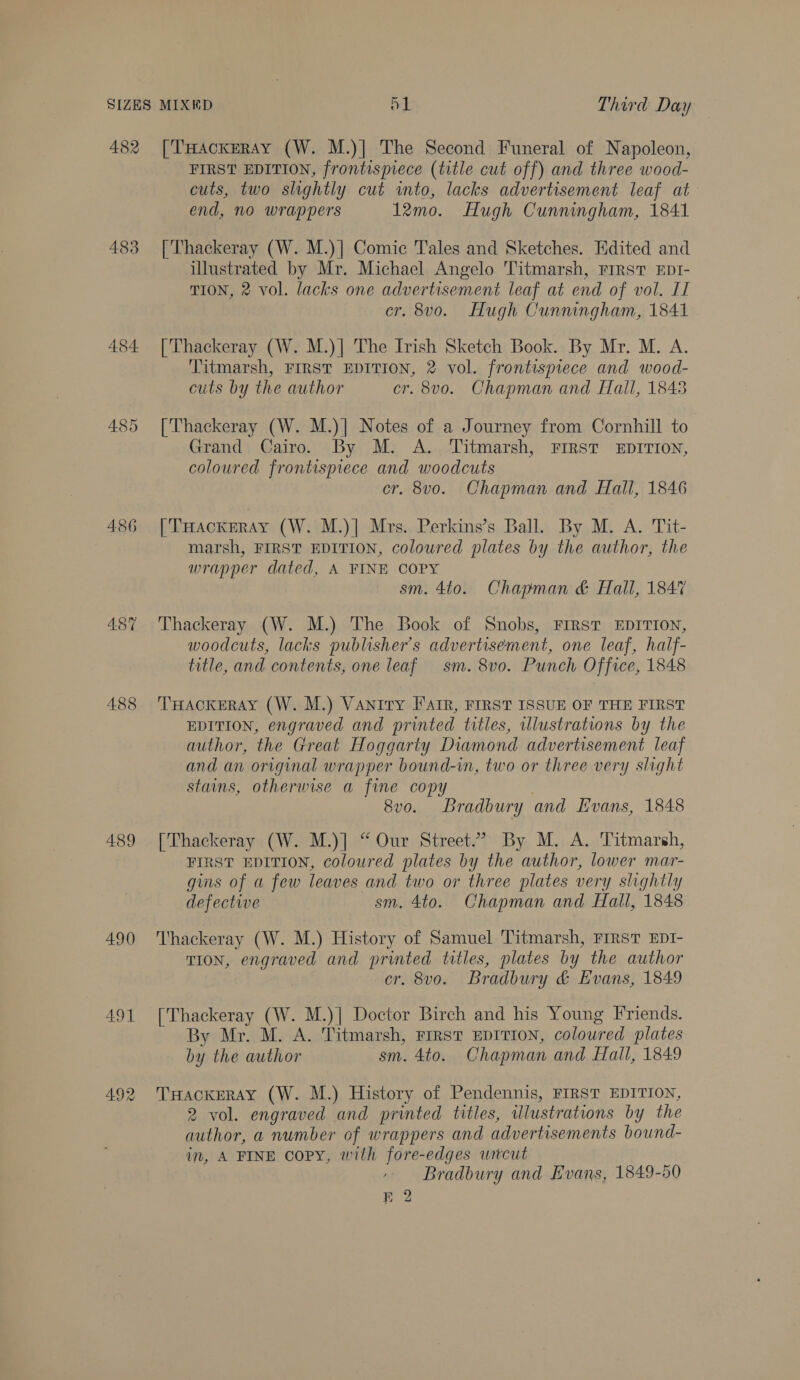 482 483 484. 486 488 489 490 491 492 [THackERAY (W. M.)] The Second Funeral of Napoleon, FIRST EDITION, frontispiece (title cut off) and three wood- cuts, two slightly cut into, lacks advertisement leaf at end, no wrappers 12mo. Hugh Cunningham, 1841 [Thackeray (W. M.)] Comic Tales and Sketches. Edited and illustrated by Mr. Michael Angelo Titmarsh, FrRsT EDI- TION, 2 vol. lacks one advertisement leaf at end of vol. Il er. 8vo. Hugh Cunningham, 1841 [Thackeray (W. M.)| The Irish Sketch Book. By Mr. M. A. Titmarsh, FIRST EDITION, 2 vol. frontispiece and wood- cuts by the author cr. 8vo. Chapman and fall, 1848 [Thackeray (W. M.)] Notes of a Journey from Cornhill to Grand Cairo. By M. A. Titmarsh, FrRsT EDITION, coloured frontispiece and woodcuts cr. 8vo. Chapman and Hall, 1846 | THackerAy (W. M.)| Mrs. Perkins’s Ball. By M. A. Tit- marsh, FIRST EDITION, coloured plates by the author, the wrapper dated, A FINE COPY sm. 4to. Chapman &amp; Hall, 1847 Thackeray (W. M.) The Book of Snobs, FIRST EDITION, woodcuts, lacks publisher's advertisement, one leaf, half- title, and contents, one leaf sm. 8vo. Punch Office, 1848 THACKERAY (W. M.) Vaniry Farr, FIRST ISSUE OF THE FIRST EDITION, engraved and printed titles, illustrations by the author, the Great Hoggarty Diamond advertisement leaf and an original wrapper bound-in, two or three very slight stains, otherwise a fine copy | 8vo. Bradbury and Evans, 1848 [Thackeray (W. M.)] “ Our Street.” By M. A. Titmarsh, FIRST EDITION, coloured plates by the author, lower mar- gins of a few leaves and two or three plates very slightly defective sm. 4to. Chapman and Hall, 1848 Thackeray (W. M.) History of Samuel Titmarsh, FIRST EDI- TION, engraved and printed titles, plates by the author cr. 8vo. Bradbury &amp; Evans, 1849 [Thackeray (W. M.)] Doctor Birch and his Young Friends. By Mr. M. A. Titmarsh, First EDITION, coloured plates by the author sm. 4to. Chapman and Hall, 1849 THACKERAY (W. M.) History of Pendennis, FIRST EDITION, 2 vol. engraved and printed titles, ulustrations by the author, a number of wrappers and advertisements bound- in, A FINE copy, with fore-edges witcut Bradbury and Evans, 1849-50 72