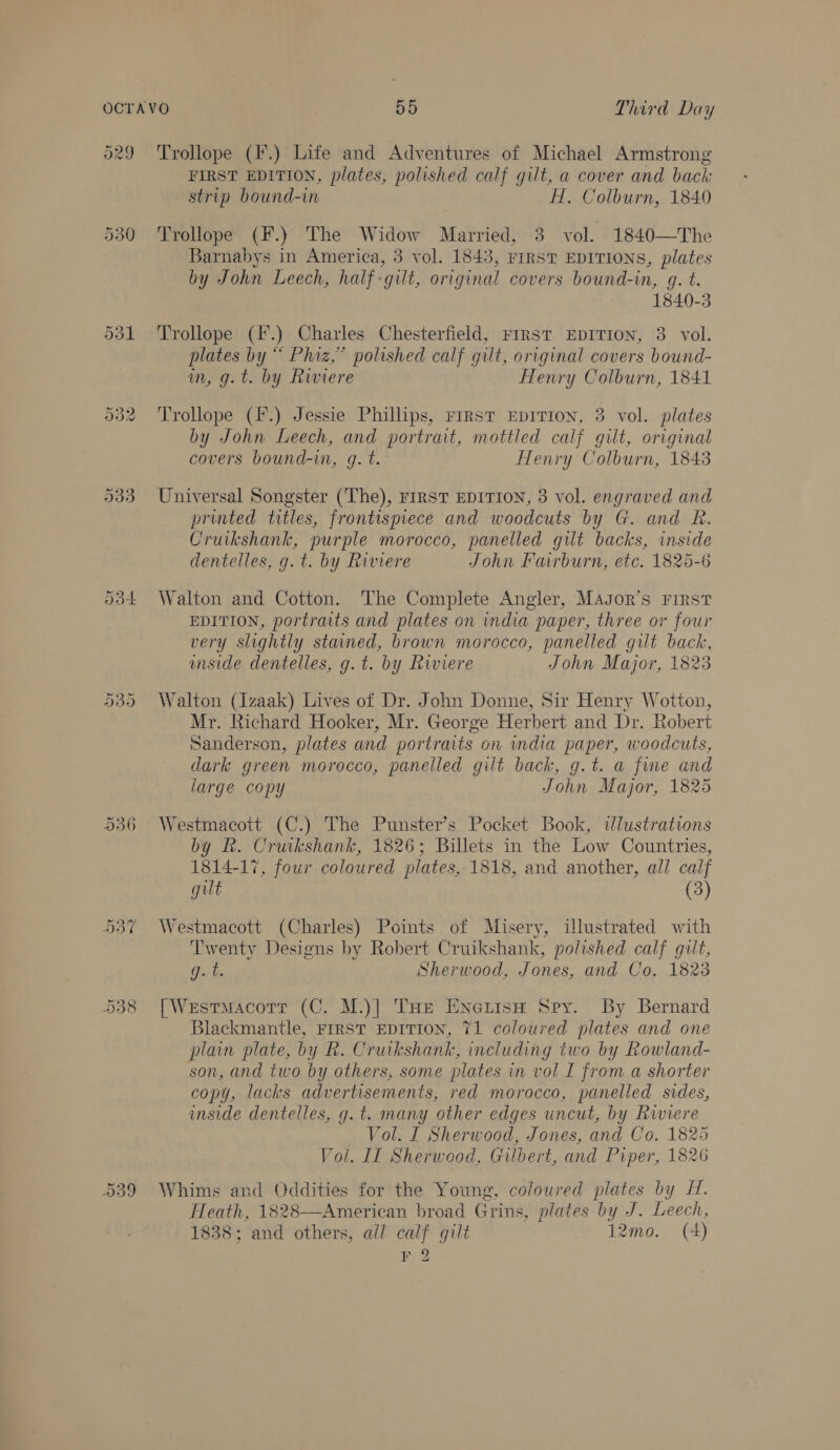 dol 933 Do4 cabye OO Cr O36 538 FIRST EDITION, plates, polished calf gilt, a cover and back strip bound-in H. Colburn, 1840 Trollope (F.) The Widow Married, 3 vol. 1840—The Barnabys in America, 3 vol. 1843, FIRST EDITIONS, plates by John Leech, half-gilt, original covers bound-in, g. t. 1840-3 Trollope (F.) Charles Chesterfield, First EDITION, 3. vol. plates by “ Phiz,” polished calf gilt, original covers bound- in, g.t. by Riviere _ Henry Colburn, 1841 Trollope (f.) Jessie Phillips, FrrstT EDITION, 3 vol. plates by John Leech, and portrait, mottled calf gilt, original covers bound-wm, g. t. Henry Colburn, 1843 Universal Songster (The), FIRST EDITION, 3 vol. engraved and printed titles, frontispiece and woodcuts by G. and R. Cruikshank, purple morocco, panelled gut backs, inside dentelles, g.t. by Riviere John Faurburn, etc. 1825-6 Walton and Cotton. The Complete Angler, Magor’s First EDITION, portraits and plates on india paper, three or four very slightly stained, brown morocco, panelled gilt back, anside dentelles, g.t. by Riviere John Major, 1823 Walton (Izaak) Lives of Dr. John Donne, Sir Henry Wotton, Mr. Richard Hooker, Mr. George Herbert and Dr. Robert Sanderson, plates and portraits on india paper, woodcuts, dark green morocco, panelled gilt back, g.t. a fime and large copy John Major, 1825 Westmacott (C.) The Punster’s Pocket Book, wlustrations by Rk. Cruikshank, 1826; Billets in the Low Countries, 1814-17, four coloured plates, 1818, and another, all calf gut (3) Westmacott (Charles) Points of Misery, ilustrated with Twenty Designs by Robert Cruikshank, polished calf gilt, fabs Sherwood, Jones, and Co. 1823 [Westmacott (C. M.)| Tue Enenisw Spy. By Bernard Blackmantle, FIRST EDITION, 71 coloured plates and one plain plate, by R. Cruikshank, including two by Rowland- son, and two by others, some plates in vol I from a shorter copy, lacks advertisements, red morocco, panelled sides, inside dentelles, g.t. many other edges uncut, by Riviere Vol. I Sherwood, Jones, and Co. 1825 Vol. IT Sherwood, Gilbert, and Piper, 1826 Whims and Oddities for the Young, coloured plates by H. Heath, 1828—American broad Grins, plates by J. Leech, 1838; and others, ail calf gilt 12mo. (A) F 2