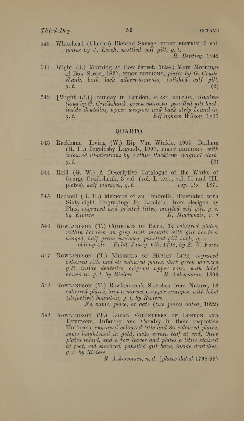 540 d41 542 544 O45 546 547 048 549 Whitehead (Charles) Richard Savage, FIRST EDITION, 3 vol. plates by J. Leech, mottled calf gilt, g. t. R. Bentley, 1842 Wight (J.) Morning at Bow Street, 1824; More Mornings at Bow Street, 1827, FIRST EDITIONS, plates by G. Crutk- shank, both lack advertisements, polished calf gilt, | (2 g.t. [Wight (J.)] Sunday in London, First Eprrion, tlustra- tions by G. Cruikshank, green morocco, panelled gilt back, inside dentelles, upper wrapper and back strip bound-in, oe Effingham Wilson, 1833 QUARTO. Rackham. Irving (W.) Rip Van Winkle, 1905—Barham (R. H.) Ingoldsby Legends, 1907, First EDITIONS with coloured illustrations by Arthur Rackham, original cloth, g. t. (2) Reid (G. W.) A Descriptive Catalogue of the Works of George Cruikshank, 3 vol. (vol. I, text; vol. IZ and ITI, plates), half morocco, g. t. voy. 4to. 1871 Rodwell (G. H.) Memoirs of an Umbrella, illustrated with Sixty-eight Hngravings by Landells, from designs by Phiz, engraved and printed titles, mottled calf gilt, g. e. by Riviere E. Mackenzie, n.d Row anpson (T.) Comrorts or Batu, 12 coloured plates, within borders, on grey sunk mounts with gilt borders, hinged, half green morocco, panelied gilt back, g. e. oblong 4to. Pubd. Januy. 6th, 1798, by S. W. Fores Rowxianpson (T.) Miseries of Human LiFe, engraved coloured title and 49 coloured plates, dark green morocco gilt, mside dentelles, original upper cover with label bound-in, g.t. by Rwiere R. Ackermann, 1808 Rowxanpson (T.) Rowlandson’s Sketches from Nature, 18 coloured plates, brown morocco, upper wrapper, with label (defective) bound-in, g. t. by Rwiere No. name, place, or date (two plates dated, 1822) Rowranpson (T.) LoyaL VOLUNTEERS oF LONDON AND Hinvirons, Infantry and Cavalry in their respective Uniforms, engraved coloured title and 86 coloured pilates, some heightened wm gold, lacks errata leaf at end, three plates inlaid, and a few leaves and plates a little stained at foot, red morocco, panelled gilt back, wnside dentelles,. g.e. by Riviere R. Ackermann, n.d. (plates dated 1798-99